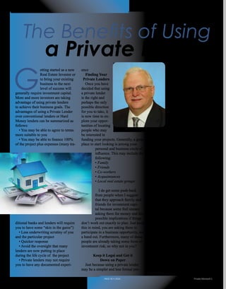G
etting started as a new
Real Estate Investor or
to bring your existing
business to the next
level of success will
generally require investment capital.
More and more investors are taking
advantage of using private lenders
to achieve their business goals. The
advantages of using a Private Lender
over conventional lenders or Hard
Money lenders can be summarized as
follows:
• You may be able to agree to terms
more suitable to you
• You may be able to finance 100%
of the project plus expenses (many tra-
ditional banks and lenders will require
you to have some “skin in the game”)
• Less underwriting scrutiny of you
and the particular project
• Quicker response
• Avoid the oversight that many
lenders are now putting in place
during the life cycle of the project
• Private lenders may not require
you to have any documented experi-
ence
Finding Your
Private Lenders
Once you have
decided that using
a private lender
is the right and
perhaps the only
possible direction
for you to take, it
is now time to ex-
plore your oppor-
tunities of locating
people who may
be interested in
funding your projects. Generally, a great
place to start looking is among your
personal and business circle of
influence. This may include the
following:
• Family
• Friends
• Co-workers
• Acquaintances
• Local real estate groups
I do get some push-back
from people when I suggest
that they approach family and
friends for investment capi-
tal because some feel uneasy
asking them for money and the
possible implications if things
don’t work out exactly to plan. Just keep
this in mind, you are asking them to
participate in a business opportunity, not
a hand out. Furthermore, many of these
people are already taking some form of
investment risk; so why not in you?
Keep it Legal and Get it
Down on Paper
Just because using a private lender
may be a simpler and less formal pro-
cess than what you would
typically experience with
either a Hard Money
lender or conventional
lender, this does not
mean you will forgo all
of the required docu-
ments and due diligence
that will protect both you
and your private lenders.
Make sure to discuss the
terms and conditions of
the private loan with your
attorney and have them
prepare all of the necessary documents.
It is always advisable to encourage your
lender to also have their attorney review
the documents.
Positioning Yourself as a
Solid Borrower
Even if you personally know the
people who will be providing the capital
to fund your project, this does not take
you off the hook from properly prepar-
ing yourself as a reputable borrower.
There are some characteristics that your
lenders will be expecting from you and
include the following:
Knowledge of the Business
Even as a new investor, it will be
critical for you to have the basic skill set
in order to effectively analyze opportu-
nities that may come your way. In the
excitement of the hunt for your project,
you will need to know when it is time to
move forward or pass on an opportuni-
ty. 	
In fact, as part of your discussions
with your lender, you should illus-
trate why the project is a solid deal by
sharing the assumptions and results you
The Benefits of Using
a Private Lender
By Carl Schiovone
Realty411Guide.com 	 	 PAGE 46 • 2016	 	 	 Private Money411
 
