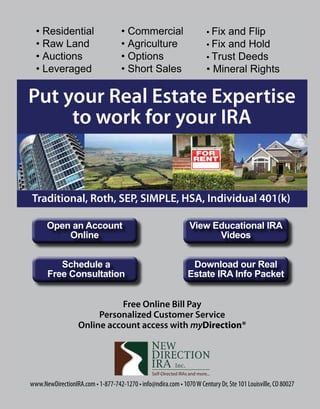 • Residential	
• Raw	Land
• Auctions
• Leveraged
•	Commercial
•	Agriculture
• Options
• Short	Sales
• Fix	and	Flip
• Fix	and	Hold
• Trust	Deeds
• Mineral	Rights
Put your Real Estate Expertise
to work for your IRA
www.NewDirectionIRA.com • 1-877-742-1270 • info@ndira.com • 1070W Century Dr, Ste 101 Louisville, CO 80027
Traditional, Roth, SEP, SIMPLE, HSA, Individual 401(k)
Open an Account
Online
Schedule a
Free Consultation
View Educational IRA
Videos
Download our Real
Estate IRA Info Packet
Free Online Bill Pay
Personalized Customer Service
Online account access with myDirection®
 