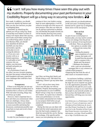 pletely achieved, you should elaborate
on the root cause. Evaluating lessons
learned can be a great way to mitigating
future errors on the next project.
Have an Exit
Strategy
As part of your overall project or
business plan, you may need to consid-
er your exit strategy from the private
lender in advance of moving forward
with them. There are generally a
few options to consider when
exiting private money that
include:
• Selling the property
upon completion of a ren-
ovation, the lender will
be paid from the proceeds
(this is common with a
Rehab and Flip project)
• Refinance the property
with a cash out conventional
mortgage (this is very common on
a Hold to Rent property)
• Repaying the loan from the sale of
other assets or investment sources
In conclusion, building a solid base
of reliable private lenders will help set
the stage for you to respond very quick-
ly to the opportunities presented, This
can clearly be the path for you to scale
the business as large as you want! Once
the people in your network actually see
that you have the bandwidth to move
forward they will bring you even more
opportunities.
Carl Schiovone is a Performance Coach
with over 33 years of experience and is
President of Carl Schiovone & Associ-
ates Real Estate Coaching Inc. In addi-
tion Carl is the President of East Coast
Real Estate Investors Association. For
information, visit http://EastCoastREIA.
net or http://CarlSchiovone.com
have made. In addition, you should
pro-actively identify the barriers and
risks you may face and how you plan
on mitigating them.
Remember, by identifying this
upfront you will go a long way. Keep
in mind that most lenders (or their at-
torney) will inquire about risks anyway,
and it looks much better coming from
you without being asked. As part of
your Business Plan, you should
have identified all skill set
shortfalls you may have
and include a specific
action plan on over-
coming the deficien-
cy. If you are a new
investor with no or
limited experience,
it is advisable to have
someone who can
shadow your decisions
and path and guide you
along the way.
As a Performance Coach, all
too often I see new investors jumping
into their first project without the proper
skill foundation and many experience
some challenges that could have been
prevented.
Transparency
If there is one thing that can ruin any
business relationship is holding back in-
formation that is critical to your lender.
With real estate investing, things may
not always go to plan.
However, what is important here is
how and when you communicate when
there are challenges. Always share
information that affects your lenders
as soon as possible and during that
discussion, communicate possible ways
to get back on track and avoid a future
re-occurrence.
Credibility
In order for your business to grow and
continue to have your lenders coming
back for more opportunities, it will be
critical to leverage off of the success of
prior projects. Once they see what you
can do and have performed as planned,
you will find that the people around you
will be literally throwing more money
your way. In addition, they will be ask
ing if they can bring their family and
friends along as well. Talk about free
marketing, it doesn’t get any better than
that!
I can’t tell you how many times
I have seen this play out with my
Students. Properly documenting your
past performance in your Credibility
Report will go a long way in securing
new lenders. As a great way to demon-
strate your performance is to invite
your lenders and potential new lenders
to your projects both before you get
started with the project and after it is
completed.
During this time you can share with
them both the initial expectations and
how the final results compared. Just
think how powerful this can be. During
this exchange, if the specific perfor-
mance you were planning was not com-
I can’t tell you how many times I have seen this play out with
my students. Properly documenting your past performance in your
Credibility Report will go a long way in securing new lenders.
“
“
Realty411Guide.com 	 	 PAGE 48 • 2016	 	 Private Money411
 