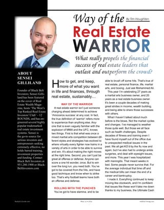 Way of the
Real Estate
WARRIOR
How to get, and keep,
more of what you want
in life and finances, through
real estate, sustainably…
WAY OF THE WARRIOR
A real estate warrior isn’t just someone
charging ahead determined to achieve
‘rhinoceros success’ at any cost. In fact,
the true definition of ‘warrior’ refers more
to experience than anything else. Any-
one that is even vaguely familiar with the
explosion of MMA and the UFC, knows
two things. First is that what was once a
mixed martial arts competition between dif-
ferent styles and strategies has evolved to
where virtually every fighter now trains in a
variety of arts in order to be able to survive
and win. It’s about making the right moves
at the right time. Second; you can’t just be
great at offense or defense. Anyone can
score a one hit wonder, once. But to win
over the long run, you need both. You’ve
got to be covered from the hits, and have
good technique and know when to strike
too. That’s why football teams have both
an offense and defense.
ROLLING WITH THE PUNCHES
You’ve got to have stamina, and to be
What really propels the financial
success of real estate leaders that
outlast and outperform the crowd?ABOUT
SENSEI
GILLILAND
Founder of Black Belt
Investors; Sensei Gillil-
and has been featured on
the cover of Real Estate
Wealth Magazine, hosts
‘The West’s Top Ranked
Real Estate Investors’
Club’ – 12 ROUNDS,
and has engineered
several highly popular
trademarked real estate
investment systems.
Sensei is the go-to
source for serious inves-
tors and entrepreneurs
seeking extremely ef-
fective, no holds barred
training, investment
properties and funding.
Contact information:
Black Belt Investors
951.280.1900 or www.
BlackBeltInvestors.com
able to brush off some hits. That’s true of
real estate, personal finance, life, martial
arts, and boxing. Just ask Mohammed Ali.
This year I’m celebrating 27 years as
a martial arts business owner, and 20
years as a real estate business owner.
It’s been a couple decades of making
great strides in income, wealth building,
and being able to share those successes
with others.
What I haven’t talked about much
before is the blows. Not the market cycles
and changes. I’ve managed to weather
those quite well. But those we all face
such as health challenges. Despite
decades of fitness and training even I
have found myself out of the office due
to unexpected medical issues in the
past. We all get KO’d by the flu now and
again, but I’ve also had to undergo ankle
surgeries, and deal with eyesight issues,
and more. This year I was hospitalized
with meningitis. That meant weeks in
bed. Some people never survive that. For
the average individual that time off and
the medical bills can mean the end of a
career and bankruptcy.
I made it. Everything continued to keep
moving like clockwork, and I’m confident
that issues like these won’t take me down
thanks to my business, the Ultimate Cash
Realty411Guide.com 	 	 PAGE 52 • 2016	 	 reWEALTHmag.com
By Tim Houghten
 