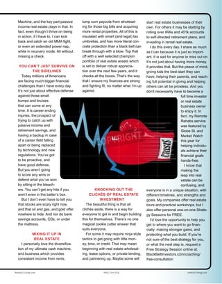 Machine, and the key part passive
income real estate plays in that. In
fact, even though I thrive on being
in action, if I have to, I can kick
back and catch an old MMA fight,
or even an extended power nap,
while in recovery mode. All without
missing a check.
YOU CAN’T JUST SURVIVE ON
THE SIDELINES
Today millions of Americans
are facing much bigger financial
challenges than I have every day.
It’s not just about effective defense
against those small
bumps and bruises
that can come at any
time. It is career ending
injuries, the prospect of
trying to catch up with
passive income and
retirement savings, and
having a backup in case
of a career field falling
apart or being replaced
by technology and new
regulations. You’ve got
to be proactive, and
have good defense.
But you aren’t going
to score any wins or
defend what you’ve won
by sitting in the bleach-
ers. You can’t get any hits if you
aren’t even in the batter’s box.
But I don’t even have to tell you
that stocks are scary right now,
and that oil and gas, and gold offer
nowhere to hide. And nor do bank
savings accounts, CDs, or under
the mattress.
MIXING IT UP IN
REAL ESTATE
I personally love the diversifica-
tion of my ultimate cash machine,
and business which provides
consistent income from rents,
lump sum payouts from wholesal-
ing for those big bills and acquiring
more rental properties. All of this is
insulated with smart (and legal) tax
umbrellas, and has more literal con-
crete protection than a black belt can
break through with a blow. Top that
off with a well selected champion
portfolio of real estate assets which
is set to deliver robust apprecia-
tion over the next few years, and it
checks all the boxes. That’s the way
that I ensure my finances are strong
and fighting fit, no matter what I’m up
against.
KNOCKING OUT THE
CLICHÉS OF REAL ESTATE
INVESTMENT
The beautiful thing is that all
clichés aside, there is a way for
everyone to get in and begin building
this for themselves. There’s no one
magical cookie cutter answer that
suits everyone.
For some it may require ninja style
tactics to get going with little mon-
ey, time, or credit. That may mean
beginning with real estate wholesal-
ing, lease options, or private lending,
and partnering up. Maybe some will
start real estate businesses of their
own. For others it may be starting by
rolling over IRAs and 401k accounts
to self-directed retirement plans, and
investing in rental real estate.
I do this every day. I share as much
as I can because it is just so import-
ant. It is sad for anyone to miss out on.
It’s not just about having more money.
It provides that. But the peace of mind,
giving kids the best start they can
have, helping their parents, and reach-
ing full potential in giving and helping
others can all be priceless. And you
don’t necessarily have to become a
full time investor
or real estate
business owner
to enjoy it. In
fact, my Remote
Rehabs service
was featured by
Globe St. and
Market Watch
this year for
helping individu-
als achieve their
financial goals
hands-free.
I know that
making the
leap into real
estate can be
confusing, and
everyone is in a unique situation, with
different timelines, and strengths and
goals. My companies offer real estate
tours and practical workshops, but I
also offer personal one-on-one Strate-
gy Sessions for FREE.
I’d love the opportunity to help you
get to where you want to go finan-
cially; making stronger gains, and
protecting what you build. If you’re
not sure of the best strategy for you,
or what the next step is, request a
Free Strategy Session online at:
BlackBeltInvestors.com/coaching/
free-consultation
Realty411Guide.com 	 	 PAGE 53 • 2016	 	 	 reWEALTHmag.com
 