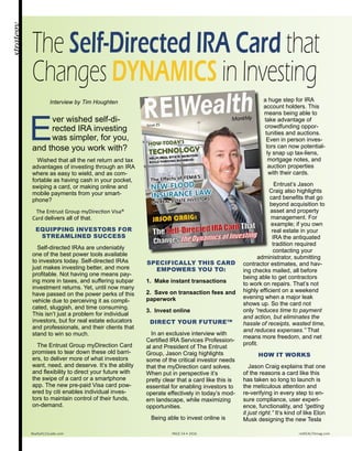 E
ver wished self-di-
rected IRA investing
was simpler, for you,
and those you work with?
Wished that all the net return and tax
advantages of investing through an IRA
where as easy to wield, and as com-
fortable as having cash in your pocket,
swiping a card, or making online and
mobile payments from your smart-
phone?
The Entrust Group myDirection Visa®
Card delivers all of that.
EQUIPPING INVESTORS FOR
STREAMLINED SUCCESS
Self-directed IRAs are undeniably
one of the best power tools available
to investors today. Self-directed IRAs
just makes investing better, and more
profitable. Not having one means pay-
ing more in taxes, and suffering subpar
investment returns. Yet, until now many
have passed on the power perks of this
vehicle due to perceiving it as compli-
cated, sluggish, and time consuming.
This isn’t just a problem for individual
investors, but for real estate educators
and professionals, and their clients that
stand to win so much.
The Entrust Group myDirection Card
promises to tear down these old barri-
ers, to deliver more of what investors
want, need, and deserve. It’s the ability
and flexibility to direct your future with
the swipe of a card or a smartphone
app. The new pre-paid Visa card pow-
ered by citi enables individual inves-
tors to maintain control of their funds,
on-demand.
SPECIFICALLY THIS CARD
EMPOWERS YOU TO:
1. Make instant transactions
2. Save on transaction fees and
paperwork
3. Invest online
DIRECT YOUR FUTURE™
In an exclusive interview with
Certified IRA Services Profession-
al and President of The Entrust
Group, Jason Craig highlights
some of the critical investor needs
that the myDirection card solves.
When put in perspective it’s
pretty clear that a card like this is
essential for enabling investors to
operate effectively in today’s mod-
ern landscape, while maximizing
opportunities.
Being able to invest online is
a huge step for IRA
account holders. This
means being able to
take advantage of
crowdfunding oppor-
tunities and auctions.
Even in person inves-
tors can now potential-
ly snap up tax-liens,
mortgage notes, and
auction properties
with their cards.
Entrust’s Jason
Craig also highlights
card benefits that go
beyond acquisition to
asset and property
management. For
example; if you own
real estate in your
IRA the antiquated
tradition required
contacting your
administrator, submitting
contractor estimates, and hav-
ing checks mailed, all before
being able to get contractors
to work on repairs. That’s not
highly efficient on a weekend
evening when a major leak
shows up. So the card not
only “reduces time to payment
and action, but eliminates the
hassle of receipts, wasted time,
and reduces expenses.” That
means more freedom, and net
profit.
HOW IT WORKS
Jason Craig explains that one
of the reasons a card like this
has taken so long to launch is
the meticulous attention and
re-verifying in every step to en-
sure compliance, user experi-
ence, functionality, and “getting
it just right.” It’s kind of like Elon
Musk designing the new Tesla
strategy
The Self-Directed IRA Card that
Changes DYNAMICS in Investing
Realty411Guide.com 	 	 PAGE 54 • 2016	 	 reWEALTHmag.com
Interview by Tim Houghten
 