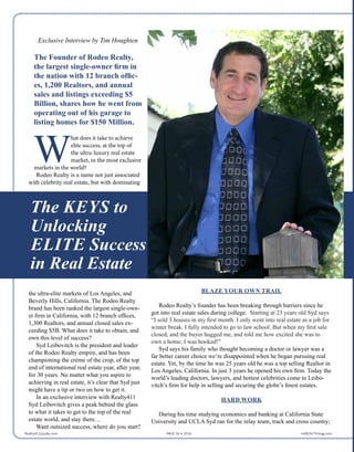 Exclusive Interview by Tim Houghten
The Founder of Rodeo Realty,
the largest single-owner firm in
the nation with 12 branch offic-
es, 1,200 Realtors, and annual
sales and listings exceeding $5
Billion, shares how he went from
operating out of his garage to
listing homes for $150 Million.
W
hat does it take to achieve
elite success, at the top of
the ultra-luxury real estate
market, in the most exclusive
markets in the world?
Rodeo Realty is a name not just associated
with celebrity real estate, but with dominating
the ultra-elite markets of Los Angeles, and
Beverly Hills, California. The Rodeo Realty
brand has been ranked the largest single-own-
er firm in California, with 12 branch offices,
1,300 Realtors, and annual closed sales ex-
ceeding $5B. What does it take to obtain, and
own this level of success?
Syd Leibovitch is the president and leader
of the Rodeo Realty empire, and has been
championing the crème of the crop, of the top
end of international real estate year, after year,
for 30 years. No matter what you aspire to
achieving in real estate, it’s clear that Syd just
might have a tip or two on how to get it.
In an exclusive interview with Realty411
Syd Leibovitch gives a peak behind the glass
to what it takes to get to the top of the real
estate world, and stay there…
Want outsized success, where do you start?
BLAZE YOUR OWN TRAIL
Rodeo Realty’s founder has been breaking through barriers since he
got into real estate sales during college.  Starting at 23 years old Syd says
“I sold 3 houses in my first month. I only went into real estate as a job for
winter break. I fully intended to go to law school. But when my first sale
closed, and the buyer hugged me, and told me how excited she was to
own a home, I was hooked!”
Syd says his family who thought becoming a doctor or lawyer was a
far better career choice were disappointed when he began pursuing real
estate. Yet, by the time he was 25 years old he was a top selling Realtor in
Los Angeles, California. In just 3 years he opened his own firm. Today the
world’s leading doctors, lawyers, and hottest celebrities come to Leibo-
vitch’s firm for help in selling and securing the globe’s finest estates.
HARD WORK
During his time studying economics and banking at California State
University and UCLA Syd ran for the relay team, track and cross country;
The KEYS to
Unlocking
ELITE Success
in Real Estate
Realty411Guide.com 	 	 PAGE 56 • 2016	 	 reWEALTHmag.com
 