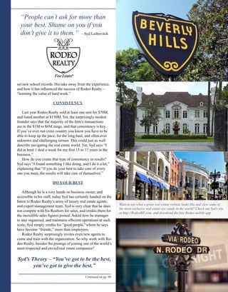 “People can’t ask for more than
your best. Shame on you if you
don’t give it to them.” – Syd Leibovitch
set new school records. His take away from the experience,
and how it has influenced the success of Rodeo Realty –
“learning the value of hard work.”
CONSISTENCY
Last year Rodeo Realty sold at least one unit for $70M,
and listed another at $150M. Yet, the surprisingly modest
founder says that the majority of the firm’s transactions
are in the $1M to $6M range, and that consistency is key.
If you’ve ever run cross country you know you have to be
able to keep up the pace, for the long haul, and often over
unknown and challenging terrain. This could just as well
describe navigating the real estate world. Yet, Syd says “I
did at least 1 deal a week for my first 15 to 17 years in the
business.”
How do you create that type of consistency in results?
Syd says “I found something I like doing, and I do it a lot,”
explaining that “if you do your best to take care of every
one you meet, the results will take care of themselves.”
DO YOUR BEST
Although he is a very hands on business owner, and
accessible to his staff, today Syd has certainly handed on the
baton to Rodeo Realty’s army of luxury real estate agents,
and expert management team. Syd is very clear that he does
not compete with his Realtors for sales, and credits them for
the incredible sales figures posted. Asked how he manages
to stay organized, and maintains efficient operations at such
scale, Syd simply credits his “good people,” whom he says
have become “friends,” more than employees.
Rodeo Realty surprisingly invites even new agents to
come and train with the organization. So why work with Ro-
deo Realty, besides the prestige of joining one of the world’s
most respected and envied real estate companies?
Syd’s Theory – “You’ve got to be the best,
you’ve got to give the best.”
Want to see what a great real estate website looks like and view some of
the most exclusive real estate eye candy in the world? Check out Syd’s site
at http://RodeoRE.com, and download the free Rodeo mobile app.
Continued on pg. 96
Photo: Ernest Prim
Photo: Nito500
Photo: Andrey Bayda
Photo: Vacclav
 