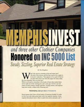 By Tim Houghten
W
hat’s the secret to winning in the real estate race?
The tale of the tortoise and the hare used to be a staple in
everyone’s education. That appears to be a part of the les-
son plan that’s been torn from the pages for many today.
Do you remember who won the race?
What we all need to remember is the horde of hares that rushed them-
selves right out of the running just a few years ago. So how can real
estate investors achieve steady cash flow, sizzling returns, and superior
long term results, without risk of burning out?
WINNING REQUIRES WISDOM
Soccer games don’t have all the breaks of American football. In order
to win it not only takes great team work, but superior stamina. It also
requires that players know when to sprint into action and push, and >
INVESTINVESTand three other Clothier Companies
HonoredonINC5000List
Steady,Sizzling,SuperiorRealEstateStrategySteady,Sizzling,SuperiorRealEstateStrategy
Realty411Guide.com 	 	 PAGE 59 • 2016	 	 	 reWEALTHmag.com
 
