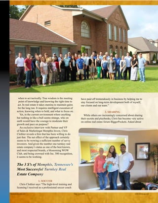 when to act tactically. True wisdom is the meeting
point of knowledge and knowing the right time to act.
In real estate it takes stamina to maintain gains for the
long run. It requires intelligent execution of action,
knowing when to hold, and what to focus on.
Yet, in the current environment where anything
but rushing in like a bull seems strange, who on earth
would have the courage to moderate their growth and
pace on purpose?
An exclusive interview with Partner and VP of
Sales & Marketing at Memphis Invest, Chris Clothier
reveals a firm that has been willing to do just that. The
net effect of the approach certainly seems to be wow-
ing a sufficient number of savvy investors. And given
the number one turnkey real estate company’s status
as one of the best known, and most respected brands,
a blossoming WOW Club, and being crowned with
Inc. 500 recognition, it seems to be working.
The 3 S’s of Memphis, Tennessee’s
Most Successful Turnkey Real
Estate Company
1. SOCCER
Chris Clothier says “The high-level training and
licensing I received as a professional soccer coach
have paid off tremendously in business by helping me to
stay focused on long-term development both of myself,
our clients and our team.”
2. SHARING
While others are increasingly concerned about sharing
their secrets and playbooks, Chris has become very active
on the online real estate forum BiggerPockets. Asked
Realty411Guide.com 	 	 PAGE 60 • 2016	 	 reWEALTHmag.com
The staff of MemphisInvest.com.
A young couple closes on
their investment property.
 