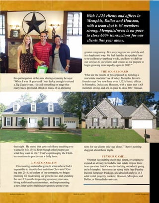 about this participation in the new sharing economy he
says: “When I was 18 years old I was lucky enough to
attend a Zig Ziglar event. He said something on stage
that really had a profound effect on many of us attend-
ing that night. He stated that you could have anything
you wanted in life, if you help enough other people get
what they want in life.” That’s a philosophy the Cloth-
iers continue to practice on a daily basis.
3. SUSTAINABILITY
On ensuring sustainable growth when others find it
impossible to throttle their ambition Chris said “Go-
ing into 2016, as leaders of our company, we began
planning for moderating our growth rate, and spending
the next 15 months improving upon our processes,
hiring additional team members, and implementing
a new, inter-active training program to create even
“ With 1,125 clients and offices in
Memphis, Dallas and Houston,
with a team that is 63 members
strong, MemphisInvest is on-pace
to close 600 plus transactions for
our clients this year alone. ”
greater congruency. It is easy to grow too quickly and
in a haphazard way. We feel that this is a perfect time
to re-calibrate everything we do, and how we deliver
our services to our clients and tenants as we prepare to
begin growing more rapidly again in 2017.”
THE SCOREBOARD
What are the results of this approach to building a
real estate machine? As of today, Memphis Invest’s
founder says “we now have over 1,125 clients, offices
in Memphis, Dallas and Houston, with a team that is 63
members strong, and are on-pace to close 600+ transac-
tions for our clients this year alone.” There’s nothing
sluggish about those digits.
UP YOUR GAME…
Whether just starting out in real estate, or seeking to
expand an already formidable real estate empire there
is no question that it’s worth checking out what’s going
on in Memphis. Investors can scoop their Free Passive
Income Jumpstart Package, and detailed analysis of 3
solid rental property markets; Houston, Memphis, and
Dallas, at MemphisInvest.com.
Realty411Guide.com 	 	 PAGE 61 • 2016	 	 	 reWEALTHmag.com
This happy couple
just closed on
their property.
 