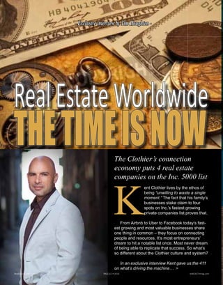 RealEstateWorldwide
THETIMEISNOWThe Clothiers’connection
economy puts 4 real estate
companies on the Inc. 5000 list
K
ent Clothier lives by the ethos of
being “unwilling to waste a single
moment.” The fact that his family’s
businesses stake claim to four
spots on Inc.’s fastest growing
private companies list proves that.
From Airbnb to Uber to Facebook today’s fast-
est growing and most valuable businesses share
one thing in common – they focus on connecting
people and resources. It’s most entrepreneurs’
dream to hit a notable list once. Most never dream
of being able to replicate that success. So what’s
so different about the Clothier culture and system?
In an exclusive interview Kent gave us the 411
on what’s driving the machine… >
Realty411Guide.com 	 	 PAGE 62 • 2016	 	 reWEALTHmag.com
ExclusiveinterviewbyTimHoughten
Kent Clothier
 