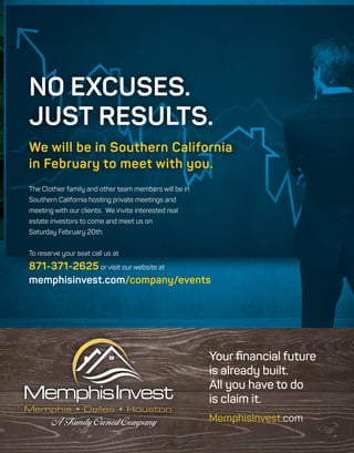The Clothier family and other team members will be in
Southern California hosting private meetings and
meeting with our clients. We invite interested real
estate investors to come and meet us on
Saturday February 20th.
To reserve your seat call us at
871-371-2625 or visit our website at
memphisinvest.com/company/events
NO EXCUSES.
JUST RESULTS.
We will be in Southern California
in February to meet with you.
Memphis • Dallas • Houston
Your financial future
is already built.
All you have to do
is claim it.
MemphisInvest.com
 