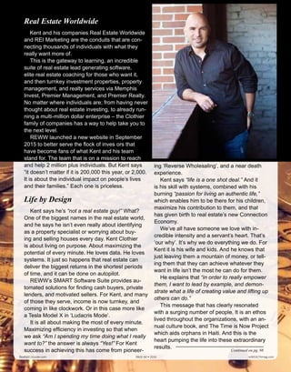 ing ‘Reverse Wholesaling’, and a near death
experience.
Kent says “life is a one shot deal.” And it
is his skill with systems, combined with his
burning “passion for living an authentic life,”
which enables him to be there for his children,
maximize his contribution to them, and that
has given birth to real estate’s new Connection
Economy.
We’ve all have someone we love with in-
credible intensity and a servant’s heart. That’s
‘our why’. It’s why we do everything we do. For
Kent it is his wife and kids. And he knows that
just leaving them a mountain of money, or tell-
ing them that they can achieve whatever they
want in life isn’t the most he can do for them.
He explains that “in order to really empower
them, I want to lead by example, and demon-
strate what a life of creating value and lifting up
others can do.”
This message that has clearly resonated
with a surging number of people. It is an ethos
lived throughout the organizations, with an an-
nual culture book, and The Time is Now Project
which aids orphans in Haiti. And this is the
heart pumping the life into these extraordinary
results.
Continued on pg. 98
Real Estate Worldwide
Kent and his companies Real Estate Worldwide
and REI Marketing are the conduits that are con-
necting thousands of individuals with what they
really want more of.
This is the gateway to learning, an incredible
suite of real estate lead generating software,
elite real estate coaching for those who want it,
and then turnkey investment properties, property
management, and realty services via Memphis
Invest, Premier Management, and Premier Realty.
No matter where individuals are; from having never
thought about real estate investing, to already run-
ning a multi-million dollar enterprise – the Clothier
family of companies has a way to help take you to
the next level.
REWW launched a new website in September
2015 to better serve the flock of investors that
have become fans of what Kent and his team
stand for. The team that is on a mission to reach
and help 2 million plus individuals. But Kent says
“it doesn’t matter if it is 200,000 this year, or 2,000.
It is about the individual impact on people’s lives
and their families.” Each one is priceless.
Life by Design
Kent says he’s “not a real estate guy!” What?
One of the biggest names in the real estate world,
and he says he isn’t even really about identifying
as a property specialist or worrying about buy-
ing and selling houses every day. Kent Clothier
is about living on purpose. About maximizing the
potential of every minute. He loves data. He loves
systems. It just so happens that real estate can
deliver the biggest returns in the shortest periods
of time, and it can be done on autopilot.
REWW’s SMART Software Suite provides au-
tomated solutions for finding cash buyers, private
lenders, and motivated sellers. For Kent, and many
of those they serve, income is now turnkey, and
coming in like clockwork. Or in this case more like
a Tesla Model X in ‘Ludacris Mode’.
It is all about making the most of every minute.
Maximizing efficiency in investing so that when
we ask “Am I spending my time doing what I really
want to?” the answer is always “Yes!” For Kent
success in achieving this has come from pioneer-
Realty411Guide.com 	 	 PAGE 64 • 2016	 	 reWEALTHmag.com
Kent Clothier
 