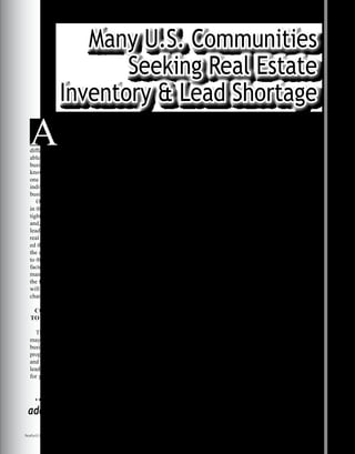 (new-home starts, sales of pre-
viously owned homes) against a
certain amount of demographic
tea-leaf reading (household-for-
mation forecasts). Thus, there
isn’t complete consensus on
what will be enough. “At current
levels of housing construction
and demand, the nation has just
about two years’ worth of excess
vacant homes for sale and rent,”
said Moody’s Economy.com
chief economist Mark Zandi.
“Without additional construction,
many homeowners and those
looking for commercial space
may find themselves frustrated.”
Here are just a few statistics
that support the issues with
the current real estate market
according to Heavens:
• “At the current sales pace na-
tionwide, the supply of previous-
ly owned houses would take 7.8
months to exhaust, not including
the vast “shadow market” (hous-
es whose owners are waiting to
sell until real estate recovers) and
“distressed properties” (foreclo-
sures and bank repossessions).
• The inventory of unsold new
houses is at 9.1 months of sup-
Many U.S. Communities
Seeking Real Estate
Inventory & Lead Shortage
Alan Heavens of the Philadelphia
Inquirer reported, “Research from
the National Association of Realtors
shows the U.S. needs to build 1.3
million to 1.7 million housing units
annually to keep pace with yearly
household formations averaging 1
million to 1.4 million, in addition
to replacing the 300,000 obsolete
dwellings that are razed each year.
Statistics released two weeks ago by
Freddie Mac, however, show that
only 910,000 units were started in
2008 and 550,000 in 2009. Projected
starts for 2010 are better, but just
700,000 units.”
Decreased construction means
that more homeowners and business
owners are staying where they are in
terms of their location. Homeowners
and business owners who would like
to relocate to a new home or office
space simply don’t have any options
from which to choose. This means
that people are more likely to pursue
the option of remodeling or adding
on space rather than going out into
the real estate market and looking
for a new residential or commercial
property.
Heavens said that it can be chal-
lenging to try to predict how much
space will be needed in any given
year, “Predicting how much hous-
ing is needed involves a complex
calculus that weighs hard statistics
A
s a professional real
estate investor, keeping
a pulse on the changes
in the market can be the
difference between having a profit-
able year and seeing losses in your
business. Seeing these trends and
knowing how to react to them can be
one of the most critical skills for any
individual working in the property
business.
One of the most pronounced trends
in the market recently has been the
tightening of real estate inventory
and, consequently, a shortage of
leads. This trend has paralyzed many
real estate professionals and prevent-
ed them from finding and making
the deals that will take their business
to the next level. The contributing
factors to this problem come from
many areas. Knowing a bit about
the factors that are causing the issue
will help you to navigate the current
changes in the market.
CONTRIBUTING FACTORS
TO REAL ESTATE SHORTAGE
There are a myriad of factors that
may be affecting your real estate
business and your ability to find good
properties – both on the residential
and the commercial side – that will
lead to profits and excellent options
for your portfolio.
...people are more likely to pursue the option of remodeling or
adding on space rather than going out into the real estate market
and looking for a new residential or commercial property.
Continued on next page
Realty411Guide.com 	 	 PAGE 67 • 2016	 	 reWEALTHmag.com
 