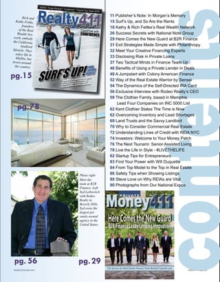 411
CONFIDENCE
Vol. 5 • No. 4 • 2016
INSIDE: PRIVATE MONEY411 - FINANCE YOUR DEALS NOW!
AND
SO ARE
RENTS.
411
CONFIDENCE
Vol. 5 • No. 4 • 2016
INSIDE: PRIVATE MONEY411 - FINANCE YOUR DEALS NOW!
AND
SO ARE
RENTS.pg.15
pg.29pg. 56
Realty411Guide.com 	 	 PAGE 3 • 2015	 	 	 	 reWEALTHmag.com
Photo right:
Meet the
team at B2R
Finance. Left:
Syd Leibovitch
with Rodeo
Realty in
Beverly Hills.
Syd owns the
largest pri-
vately-owned
agency in the
United States.
Rich and
Kathy Fettke,
founders
of the Real
Wealth Net-
work, embody
the California
landlord
lifestyle. They
enjoy life in
Malibu, but
invest around
the country.
P R I VAT E
Money411Money411
The Source for Real Estate Finance from Realty411guide.comThe Source for Real Estate Finance from Realty411guide.com
Photograph from left to right: GREGOR WATSON, Chief Revenue Officer; DARREN THOMPSON, Chief Financial Officer;
PAUL BEHM, Chief Information Officer; JASON HOGG, Chief Executive Officer; MATT MALANGA, Chief Marketing
Officer; KATHARINE BRIGGS, Chief Operating Officer; JOHN BEACHAM, Chief Investment Officer
HereComestheNewGuard
B2RFinanceLeadsLendingInnovation
FALL ISSUE 2015
contents
pg.78
11 Publisher’s Note: In Morgan’s Memory
15 Surf’s Up, and So Are the Rents
18 Kathy & Rich Fettke’s Real Wealth Network
26 Success Secrets with National Note Group
29 Here Comes the New Guard at B2R Finance
31 Exit Strategies Made Simple with Philanthropy
32 Meet Your Creative Financing Experts
33 Disclosing Risk in Private Loans
37 Two Tactical Minds in Finance Team Up
46 Benefits of Using a Private Lender in Deals
49 A Jumpstart with Colony American Finance
52 Way of the Real Estate Warrior by Sensei
54 The Dynamics of the Self-Directed IRA Card
56 Exclusive Interview with Rodeo Realty’s CEO
59 The Clothier Family, based in Memphis
Lead Four Companies on INC 5000 List
62 Kent Clothier States The Time is Now
62 Overcoming Inventory and Lead Shortages
69 Land Trusts and the Savvy Landlord
70 Why to Consider Commercial Real Estate
72 Understanding Lines of Credit with REIA NYC
74 Investors: Welcome to Your Money Patch
76 The Next Tsunami: Senior Assisted Living
78 Live the Life in Style - #LIVETHELIFE
82 Startup Tips for Entrepreneurs
83 Find Your Power with Will Duquette
84 From Top Model to the Top in Real Estate
86 Safety Tips when Showing Listings
89 Steve Love on Why REIAs are Vital
90 Photographs from Our National Expos
 