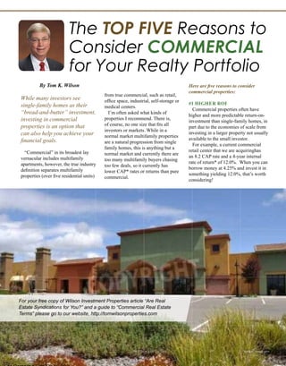 The TOP FIVE Reasons to
Consider COMMERCIAL
REAL ESTATE for Your Portfolio
By Tom K. Wilson
While many investors see
single-family homes as their
“bread-and-butter” investment,
investing in commercial
properties is an option that
can also help you achieve your
financial goals.
“Commercial”in its broadest lay
vernacular includes multifamily
apartments, however, the true industry
definition separates multifamily
properties (over five residential units)
from true commercial, such as retail,
office space, industrial, self-storage or
medical centers.
I’m often asked what kinds of
properties I recommend. There is,
of course, no one size that fits all
investors or markets. While in a
normal market multifamily properties
are a natural progression from single
family homes, this is anything but a
normal market and currently there are
too many multifamily buyers chasing
too few deals, so it currently has
lower CAP* rates or returns than pure
commercial.
Here are five reasons to consider
commercial properties for your
portfolio.
#1 HIGHER ROI
Commercial properties often have
higher and more predictable return-on-
investment than single-family homes, in
part due to the economies of scale from
investing in a larger property not usually
available to the small investor.
For example, a current commercial
retail center that we are acquiring has
an 8.2 CAP rate and a 4-year internal
rate of return* of 12.0%. When you can
borrow money at 4.25% and invest it in
something yielding 12.0%, that’s worth
considering!
#2 FEWER HEADACHES
It’s generally easier to manage one
large property through a professional
For your free copy of Wilson Investment Properties article “Are Real
Estate Syndications for You?” and a guide to “Commercial Real Estate
Terms” please go to our website, http://tomwilsonproperties.com
Realty411Guide.com 	 	 PAGE 70 • 2016	 	 reWEALTHmag.com
A GLOSSARY OF
COMMERCIAL TERMS
CAP RATE (Capitalization Rate)
A measure of return calculated by dividing the proper-
ty's net operating income by its purchase price.
CONC (Cash on Cash Return)
A measure of return calculated by dividing pre-tax
cash flow from a property by the total cash invested
(e.g., down payment plus closing costs).
GRM (Gross Rent Multiplier)
The Gross Rent Multiplier is a measure of how ex-
pensive a commercial property is relative to the gross
rents it brings in, calculated as: GRM = Purchase
price of the property / Gross monthly rents.
NOI (Net Operating Income)
The total income from a property minus vacancy,
credit losses, and operating expenses.
NNN (Triple Net)
A commercial lease in which the tenant pays three
operating expenses (in addition to rent): Property
taxes, insurance, and maintenance.
ROI (Return on Investment)
ROI measures the amount of return on an investment
relative to the investment’s cost and is calculated
as: ROI % = (Gain from the investment – Cost of the
investment) / Cost of the investment.
 