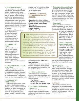 property management firm than to
manage scattered single-family homes.
Also the business tenants you get in
retail or office space are usually of
higher quality than most residential
tenants. Business tenants have higher
credit/risk scores, have pride of
ownership in their businesses and want
to protect their livelihoods. As a result,
they have an interest in taking care of
the property.
Many commercial properties are
NNN* (triple net), so the tenant
pays most of the expenses including
taxes, insurance, and
maintenance making the
owner’s expenses very
predictable and consistent.
#3 STABLE
CASH FLOW
Commercial leases are
typically 5-10 years in
length vs. annually for
single-family homes.
Additionally, commercial
leases include annual
bumps in rent and options-
to-renew. As a result of all
these factors, cash flows
are more predictable.
#4 NO 10-MORTGAGE
FANNIE MAE LIMIT
Any loans taken by the owner or
syndicate do not count against your
10-mortgage limit because they are in
the name of the owning entity and not
on your personal credit. This enables
you to put more of your capital to
work.
#5 APPRECIATION
MULTIPLIERS
Unlike single-family homes, which
are strictly valued based on market
demand, or ‘sales comps’, commercial
properties are valued as a multiple of
their Net Operating Income (NOI),*
which can be driven up by a good
property manager’s addition of value.
At a Cap Rate* of 8.0,everyone-dollar
increase in annual NOI can result in
$12.50 of appreciation!
Steps you can take to actively improve
NOI include:
• Upgrading the existing buildings
• Increasing TI (tenant improvement)
• Adding leasable square footage
• Raising rents
• Reducing operating expenses
• Adding amenities
• Adding additional revenue generating
resources (ATM kiosk), and many more
Rather than wait for market forces to
raise real estate prices organically, you
can create appreciation using levers like
the ones listed above.
ADDITIONAL BENEFITS
Of course, the five advantages of
commercial real estate listed above arein
addition to the usual benefits of any real
estate investment:
• Tax Benefits
• Hedge against inflation
• A hard asset with intrinsic value
Caveats of Commercial Investing
No discussion of commercial
investing would be complete without
noting a few issues that investors should
be aware of.
Financing can be more challenging
Typically, the investor(s) must put down
25-30% of the sales price and finance
the loan amount over a 5-10 year term
with a balloon payment at the end of
the term. Selling or refinancing options
at that time will vary depending on
market conditions. And there can be stiff
prepayment penalties.
Not as Liquid
If you own 10% of a Commercial
building and want to sell your interest,
you can sell to your fellow investors
(who usually get first right of refusal)
but if none are interested, it may be
difficult to get out of the investment.
That is why long-term funds, like
IRA money, are ideal for commercial
properties.
Sale of a Commercial
Property can take longer
While just about everyone
wants a home, only a small
percentage of the population
is capable of purchasing
a retail center or office
building. The smaller
market of potential buyers
coupled with a detailed due
diligence process means
that the sale of the property
can take longer than for a
single-family home.
Syndications
Many of thechallenges
outlined above can
be mitigated by investing with
an experienced syndicator. Their
knowledge, track record, and ability
to qualify for the loan and manage the
property, allows the small investor to
participate in a high quality commercial
property or to invest in multiple projects
to distribute their risks.
SUMMARY
The benefits, economies of scale,
opportunities for forced appreciation
and higher returns make commercial
properties an attractive addition to most
investors’ portfolio, and one worthy of
serious consideration.
For your free copy of Wilson Investment
Properties article “Are Real Estate
Syndications for You?” and a guide
to “Commercial Real Estate Terms”
please go to our website, www.
TomWilsonProperties.com.
T
om K. Wilsonhas utilized his experience and skills
acquired in 30 years of managing some of Silicon
Valley’s pioneering high tech companies tobuy and
sell more than 2,500 units and over $130 million of real
estate, including three condo conversion projects, eight
syndications, and seven multifamily properties. He founded
and owns Wilson Investment Properties, Inc., a company that
has provided over 500 high cash flow, high-quality, rehabbed
and leased residential properties to investors.
Active in real estate associations, Mr. Wilson is a frequent
speaker on real estate investing where his expertise and
experience makes him an audience favorite. He is the weekly
host of the Wed 2pm edition of KDOW’s RE Radio Live in
San Francisco, the Wall Street Business Network (1220am).
Realty411Guide.com 	 	 PAGE 71 • 2016	 	 	 reWEALTHmag.com
 