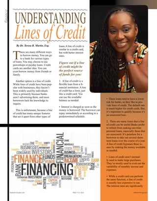 UNDERSTANDING
LinesofCreditBy Dr. Teresa R. Martin, Esq.
T
here are many different ways
to borrow money. You can go
to a bank for various types
of loans. You may choose to use
pawnshops or payday loans. Credit
cards are another idea. You can
even borrow money from friends or
family.
Another option is a line of credit.
While lines of credit have been pop-
ular with businesses, they haven’t
been widely used by individuals.
This is primarily because banks
aren’t advertising them, and most
borrowers lack the knowledge to
inquire.
This is unfortunate, because a line
of credit has many unique features
that set it apart from other types of
loans.A line of credit is
similar to a credit card,
but with better interest
rates.
Figure out if a line
of credit might be
the perfect source
of funds for you:
1. A line of credit is a
flexible loan from a fi-
nancial institution. A line
of credit has a limit, just
like a credit card. You
can use the available
balance as needed.
• Interest is charged as soon as the
money is borrowed. The borrower can
repay immediately or according to a
predetermined schedule.
• These loans tend to have a lower
risk for banks, so they like to pro-
vide lines of credit. The default rate
is much higher for credit cards. But,
it’s important to qualify because it’s
an unsecured loan.
2. There are many times that a line
of credit can be useful.Banks prefer
to refrain from making one-time
personal loans, especially those that
are unsecured. It’s pointless for a
borrower to take out several short-
term loans over the course of a year.
A line of credit bypasses these is-
sues by making the money available
as needed.
• Lines of credit aren’t normal-
ly used to make large purchases.
They’re mostly used to even out the
variability of monthly income and
expenses.
• While a credit card can perform
the same function, a line of credit
is usually less expensive to use.
The interest rates are significantly
finance
Realty411Guide.com 	 	 PAGE 72 • 2016	 	 reWEALTHmag.com
 