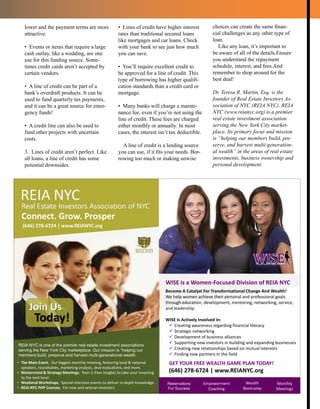 Reservations
For Success
Empowerment
Coaching
Wealth
Bootcamp
Monthly
Meetings
WISE is a Women-Focused Division of REIA NYC
Become A Catalyst For Transformational Change And Wealth!
We help women achieve their personal and professional goals
through education, development, mentoring, networking, service,
and leadership.
WISE Is Actively Involved In:
 Creating awareness regarding financial literacy
 Strategic networking
 Development of business alliances
 Supporting new investors in building and expanding businesses
 Creating new relationships based on mutual interests
 Finding new partners in the field
GET YOUR FREE WEALTH GAME PLAN TODAY!
(646) 278-6724 | www.REIANYC.org
Connect. Grow. Prosper
• The Main Event. Our biggest monthly meeting, featuring local & national
speakers, roundtables, marketing analysis, deal evaluations, and more.
• Mastermind & Strategy Meetings. Peer-2-Peer Insights to take your investing
to the next level.
• Weekend Workshops. Special intensive events to deliver in-depth knowledge.
• REIA NYC PHP Courses. For new and veteran investors.
REIA NYC is one of the premier real estate investment associations
serving the New York City marketplace. Our mission is “helping our
members build, preserve and harvest multi-generational wealth.
(646) 278-6724 | www.REIANYC.org
lower and the payment terms are more
attractive.
• Events or items that require a large
cash outlay, like a wedding, are one
use for this funding source. Some-
times credit cards aren’t accepted by
certain vendors.
• A line of credit can be part of a
bank’s overdraft products. It can be
used to fund quarterly tax payments,
and it can be a great source for emer-
gency funds!
• A credit line can also be used to
fund other projects with uncertain
costs.
3. Lines of credit aren’t perfect. Like
all loans, a line of credit has some
potential downsides.
• Lines of credit have higher interest
rates than traditional secured loans
like mortgages and car loans. Check
with your bank to see just how much
you can save.
• You’ll require excellent credit to
be approved for a line of credit. This
type of borrowing has higher qualifi-
cation standards than a credit card or
mortgage.
• Many banks will charge a mainte-
nance fee, even if you’re not using the
line of credit. These fees are charged
either monthly or annually. In most
cases, the interest isn’t tax deductible.
A line of credit is a lending source
you can use, if it fits your needs. Bor-
rowing too much or making unwise
choices can create the same finan-
cial challenges as any other type of
loan.
Like any loan, it’s important to
be aware of all of the details.Ensure
you understand the repayment
schedule, interest, and fees.And
remember to shop around for the
best deal!
Dr. Teresa R. Martin, Esq. is the
founder of Real Estate Investors As-
sociation of NYC (REIA NYC). REIA
NYC (www.reianyc.org) is a premier
real estate investment association
serving the New York City market-
place. Its primary focus and mission
is “helping our members build, pre-
serve, and harvest multi-generation-
al wealth” in the areas of real estate
investments, business ownership and
personal development.
 