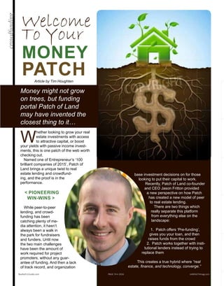 base investment decisions on for those
looking to put their capital to work.
Recently, Patch of Land co-founder
and CEO Jason Fritton provided
a new perspective on how Patch
has created a new model of peer
to real estate lending.
There are two things which
really separate this platform
from everything else on the
landscape:
1. Patch offers ‘Pre-funding’,
gives you your loan, and then
raises funds from the crowd
2. Patch works together with insti-
tutional lenders instead of trying to
replace them
This creates a true hybrid where “real
estate, finance, and technology, converge.”
Welcome
To Your
MONEY
PATCH
Money might not grow
on trees, but funding
portal Patch of Land
may have invented the
closest thing to it…
W
hether looking to grow your real
estate investments with access
to attractive capital, or boost
your yields with passive income invest-
ments, this is one patch of the web worth
checking out.
Named one of Entrepreneur’s ‘100 bril-
liant companies of 2015’, Patch of Land
brings a unique twist to real estate
lending and crowdfunding, and
the proof is in the perfor-
mance.
< PIONEERING
WIN-WINS >
While peer-to-peer
lending, and crowd-
funding has been
catching plenty of me-
dia attention, it hasn’t
always been a walk in
the park for fundraisers
and funders. Until now
the two main challenges
have been the amount of
work required for project
promoters, without any guar-
antee of funding. And then a lack
of track record, and organization to
Realty411Guide.com 	 	 PAGE 74 • 2016	 	 reWEALTHmag.com
Article by Tim Houghten
crowdfunding
 