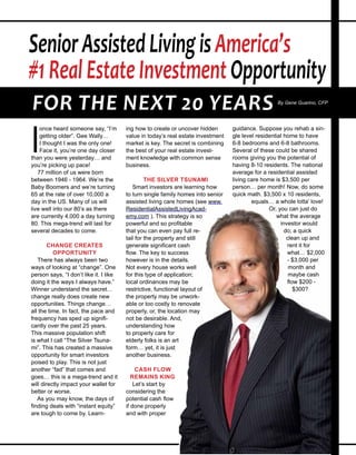 I
once heard someone say, “I’m
getting older”. Gee Wally…
I thought I was the only one!
Face it, you’re one day closer
than you were yesterday… and
you’re picking up pace!
77 million of us were born
between 1946 - 1964. We’re the
Baby Boomers and we’re turning
65 at the rate of over 10,000 a
day in the US. Many of us will
live well into our 80’s as there
are currently 4,000 a day turning
80. This mega-trend will last for
several decades to come.
CHANGE CREATES
OPPORTUNITY
There has always been two
ways of looking at “change”. One
person says, “I don’t like it. I like
doing it the ways I always have.”
Winner understand the secret…
change really does create new
opportunities. Things change…
all the time. In fact, the pace and
frequency has sped up signifi-
cantly over the past 25 years.
This massive population shift
is what I call “The Silver Tsuna-
mi”. This has created a massive
opportunity for smart investors
poised to play. This is not just
another “fad” that comes and
goes… this is a mega-trend and it
will directly impact your wallet for
better or worse.
As you may know, the days of
finding deals with “instant equity”
are tough to come by. Learn-
ing how to create or uncover hidden
value in today’s real estate investment
market is key. The secret is combining
the best of your real estate invest-
ment knowledge with common sense
business.
THE SILVER TSUNAMI
Smart investors are learning how
to turn single family homes into senior
assisted living care homes (see www.
ResidentialAssistedLivingAcade-
my.com ). This strategy is so
powerful and so profitable
that you can even pay full re-
tail for the property and still
generate significant cash
flow. The key to success
however is in the details.
Not every house works well
for this type of application;
local ordinances may be
restrictive, functional layout of
the property may be unwork-
able or too costly to renovate
properly, or, the location may
not be desirable. And,
understanding how
to properly care for
elderly folks is an art
form… yet, it is just
another business.
CASH FLOW
REMAINS KING
Let’s start by
considering the
potential cash flow
if done properly
and with proper
guidance. Suppose you rehab a sin-
gle level residential home to have
6-8 bedrooms and 6-8 bathrooms.
Several of these could be shared
rooms giving you the potential of
having 8-10 residents. The national
average for a residential assisted
living care home is $3,500 per
person… per month! Now, do some
quick math. $3,500 x 10 residents,
equals… a whole lotta’
love! Or, you can
just do what the
average investor
would do; a
quick clean up
and rent it for
what… $2,000
- $3,000 per
month and
maybe cash
flow $200 -
$300?
SeniorAssistedLivingisAmerica’s
#1RealEstateInvestmentOpportunity
FOR THE NEXT 20 YEARS By Gene Guarino, CFP
 