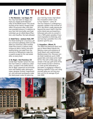 your next big moves, high above
this innovative center’s core.
4. Four Seasons – Lanai, HI
The Four Seasons is undergoing a
dramatic update in the summer of
2015. But what is really spectacular
beyond the resort itself is that the
entire island was purchased by a
billionaire who aims to convert it
into a 100% green paradise. If you
want inspiration to think big, and
see how big is possible; this is the
vacation spot for you.
5. Acqualina – Miami, FL
This AAA Five Diamond resort and
spa on Miami Beach blends the fab-
ulous views and ambience of South
Beach with sophisticated Mediter-
ranean Chic. Discover condo-hotel
residences up to 5,000 square feet,
and vistas some might kill for. Flex
with a little yoga, rejuvenate in the
spa, golf some of the most envied
courses in America, or crank up the
adrenaline on the water or engag-
ing in Miami’s fabulous nightlife. If
you can’t drag yourself away you
can buy your own unit for an aver-
age of just over $4M.
1. The Mansion – Las Vegas, NV
You may have been to Vegas, but
have you stayed at the Mansion
villas at the MGM Grand? This secret
enclave at the nation’s largest hotel
offers 29 exclusive villas, with their
own guarded entrance. In addition to
your own full-time butler, you’ll get
unlimited use of a Rolls Royce Phan-
tom, and chauffeur. No taxis allowed.
2. Hotel Terra – Jackson Hole, WY
For those looking for a luxurious, yet
eco-conscious getaway check out the
AAA Four Diamond, LEED certified
Hotel Terra resort in Jackson Hole.
Unique art décor, hiking, and exhil-
arating skiing, just steps from the
entrance to Yellowstone make this a
superb escape for the real estate elite,
on every level.
3. St. Regis – San Francisco, CA
Conde Nast Traveler names this top
San Fran hotel as “a delicious urban
oasis.” Located in the SoMa district
the St. Regis’ expansive accommoda-
tions with leather walls, panoramic
views, designer finishes, magnificent
art, and oversized workspaces make
the ideal power suites for planning
#LIVETHELIFE
Where
 