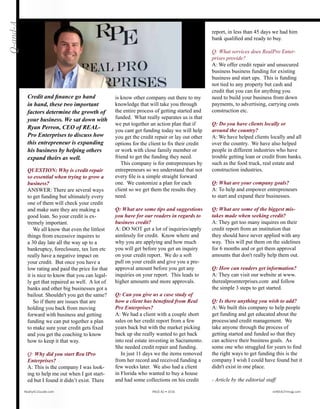 QUESTION: Why is credit repair
so essential when trying to grow a
business?
ANSWER: There are several ways
to get funding but ultimately every
one of them will check your credit
and make sure they are making a
good loan. So your credit is ex-
tremely important.
We all know that even the littlest
things from excessive inquires to
a 30 day late all the way up to a
bankruptcy, foreclosure, tax lien etc
really have a negative impact on
your credit. But once you have a
low rating and paid the price for that
it is nice to know that you can legal-
ly get that repaired as well. A lot of
banks and other big businesses got a
bailout. Shouldn't you get the same?
So if there are issues that are
holding you back from moving
forward with business and getting
funding we can put together a plan
to make sure your credit gets fixed
and you get the coaching to know
how to keep it that way.
Q: Why did you start Real Pro
Enterprises?
A: This is the company I was look-
ing to help me out when I got start-
ed but I found it didn’t exist. There
is no other company out there to my
knowledge that will take you through
the entire process of getting started and
funded. What really separates us is
that we put together an action plan that
if you can’t get funding today, we will
help you get the credit repair or lay out
other options for the client to fix their
credit. Or we’ll work with a close fam-
ily member or friend to get the funding
they need.
This company is for entrepreneurs by
entrepreneurs so we understand that not
every file is a simple straight forward
one. We customize a plan for each
client so we get them the results they
need.
Q: What are some tips and suggestions
you have for our readers in regards to
business credit?
A: DO NOT get a lot of inquiries/apply
aimlessly for credit. Know where and
why you are applying and how much
you will get before you get an inquiry
on your credit report. We do a soft
pull on your credit and give you a pre-
approval amount before you get any
inquiries on your report. This leads to
higher amounts and more approvals.
Q: Can you give us a case study of
how a client has benefited from Real
Pro Enterprises?
A: We had a client with a couple short
sales on her credit report from a few
years back but with the market picking
back up she really wanted to get back
into real estate investing in Sacramento.
She needed credit repair and funding.
In just 11 days we had the items
removed from her record and received
funding a few weeks later. We also had
a client in Florida who wanted to buy
a house and had some collections on his
credit report, in less than 45 days we had
him bank qualified and ready to buy.
Q: What services does Real Pro Enter-
prises provide?
A: We offer credit repair and unsecured
business business funding for existing
business and start ups. This is funding
not tied to any property but cash and
credit that you can for anything you
need to build your business from down
payments, to advertising, carrying costs
construction etc.
Q: Do you have clients locally or
around the country?
A: We have helped clients locally and all
over the country. We have also helped
people in different industries who have
trouble getting loan or credit from banks.
such as the food truck, real estate and
construction industries.
Q: What are your company goals?
A: To help and empower entrepreneurs
to start and expand their businesses.
Q: What are some of the biggest mis-
takes made when seeking credit?
A: They get too many inquires on their
credit report from an institution that
they should have never applied with any
way. This will put them on the sidelines
for 6 months and or get them approval
amounts that don't really help them out.
Q: How can readers get information?
A: They can visit our website at www.
therealproenterprises.com and follow
the simple 3 steps to get started.
Q: Is there anything you wish to add?
A: We built this company to help people
get funding and get educated about the
process and credit management. We
take anyone through the process of
getting started and funded so that they
can achieve their business goals. As
some one who struggled for years to find
the right ways to get funding this is the
company I wish I could have found but it
didn't exist in one place.
- Article by the editorial staff
Q-and-A
Credit and finance go hand
in hand, these two important
factors determine the growth
of your business. We sat down
with Ryan Perron, CEO of Real
Pro Enterprises to discuss how
this entrepreneur is expanding
his business by helping others
expand theirs as well.
Realty411Guide.com 	 	 PAGE 82 • 2016	 	 reWEALTHmag.com
 