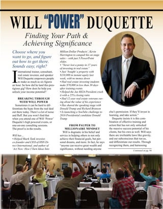 Continued on pg. 94
Choose where you
want to go, and figure
out how to get there.
Sounds easy, right?
I
nternational trainer, consultant,
real estate investor, and speaker
Will Duquette empowers people
to make as much as six figures
an hour. So how did he land this pres-
tigious gig? How does he help you
unlock your income potential?
BREAKING THROUGH
WITH WILL POWER
Sometimes it can be hard to dif-
ferentiate the hype from the real deal
out there today. There’s a lot of noise
and fluff. But you won’t find that
when you attend one of Will ‘Power’
Duquette’s high powered events, or
one-on-one consulting sessions.
The proof is in the results.
Will has…
• Helped Shark Tank investor,
co-founder and CEO of HSN Di-
rect International, and author of
‘Act Now: How I Turn Ideas Into
Million-Dollar Products’, Kevin
Harrington to catapult his on stage
sales – with just 5 PowerPoint
slides.
• “Never lost a penny in 17 years
of investing in real estate”
• Just ‘bought’a property with
$110,000 in instant equity last
week, with no money down
• Had real estate investing students
make $70,000 in less than 30 days
after training events
• Helped the Jax REIA President crush
it with a 25% closing ratio
• Had 12 year real estate veterans rav-
ing about the value of his experience
• Has shared the speaking stage with
Donald Trump and Richard Branson
• Is launching a YouTube challenge to
2016 Presidential candidate Donald
Trump
FROM PAUPER TO
MILLIONAIRE MINDSET
Will is dogmatic in his belief and
service in helping others to not only
achieve their financial goals, but per-
sonal dreams, and more. In fact, he says
“anyone can receive great wealth and
significance, without needing anyone
else’s permission. If they’ll invest in
learning, and take action.”
Duquette insists it is this com-
bination of effective training and
action that has not only unlocked
the massive success potential of his
clients, but his own as well. Will says
there are irrefutable laws like gravity,
and our subconscious that run us,
and differentiate our results. Through
recognizing them, and harnessing
WILL“POWER” DUQUETTE
Finding Your Path &
Achieving Significance
Realty411Guide.com 	 	 PAGE 83 • 2016	 	 	 reWEALTHmag.com
 