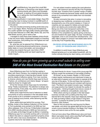 K
ayaWittenburg, has gone from small Mid-
west town, to becoming a top fashion model
working directly with Gianni and Donatella
Versace, to leading US and global develop-
ers in selling the most breathtaking condos
in the world.
Through beautification in real estate design, Kaya Wit-
tenburg has risen to being involved in over$4B worth of
real estate sales in some of the most exclusive locations
on the planet.
This has included promoting exciting world-class proj-
ects in Las Vegas, Miami, Panama and the Bahamas.
As a public speaker and high profile industry personality
he has been featured on CNN, BBC World, GQ, and The
Wall Street Journal, just to name a few.
I managed to track Kaya down between photo-shoots
to tap into some highly credentialed insights on branding
new construction, and profiting from the highest end real
estate investments...
So, what tips can be gleaned from Wittenburg’s suc-
cesses for maximizing personal performance, scooping
better deals on luxury real estate, and renovating or
building new projects that push new limits in ROI?
On what the modeling world can teach aspiring real
estate moguls…
Kaya Wittenburg says from his first big casting in
Milan with Gianni Versace, the modeling world provided
countless experiences in learning about people, trends
and the details of effective styling. From new countries
to diverse cultures and new friends Kaya says he found
“Fashion, art, architecture and interior design,” all appre-
ciated by those he mingled with.
Of his first Versace dinner Kaya says he remembers
being “Totally overwhelmed. The attention to design was
simply amazing. Every plate, tray, piece of silverware at
the table was a work of art.”
While some might find this level of attention to detail
and priority on luxury excessive in the real estate world,
it has proven to be a consistent component in the suc-
cess of leading luxury brands, while delivering real lifts
to profit margins.
When asked what was behind his success, Paul
McRae, broker of the Galleria Collection of Fine Homes
in Fort Lauderdale once pointed to his $300 per foot
office wallpaper. One of the top 10 Manhattan brokerage
firms MNS recently achieved a $200 per foot premium
on unit sales at the Edge through its efforts in marketing.
Wittenburg says he is currently working with a hot brand
in Miami that plans to catapult oceanfront property prices
by 35% with a new luxury development. On achieving
supreme returns for real estate investors…
How do you go from growing up in a small suburb to selling over
$4B of the Most Envied Destination Real Estate on the planet?
For real estate investors seeking the most attractive
returns, with maximum security the Sky Five Properties
founder says “Investors have a greater margin of safety
in branded residences because resale values have been
proven to be somewhat more stable than non-branded
residences.”
He also comments that when it comes to renovating
or designing new multifamily, conversions and condo
developments one of the worst mistakes is “A lack of
creativity and sex appeal for lobbies and pool decks,
which can destroy pre-construction sales efforts.”
Being one of the most transparent authorities in the
world of real estate sales Kaya has often ruffled the
feathers of his competitors by openly giving condo buy-
ers and investors the upper edge. He says “everything is
negotiable, even in pre-construction developments,” and
often offers insights on common real estate sales tactics
via the Sky Five Properties Blog.
ON DEVELOPING AND MAINTAINING AN ELITE
LEVEL OF PASSION AND CREATIVITY…
In addition to world travel, Kaya Wittenburg was
blessed growing up in a real estate household, with his
mother actively sharing her deal making, and entertain-
ing client-friends for dinner. It was at this young age Wit-
tenburg caught the excitement of real estate investing.
Of course, as any investor, Realtor, or CEO knows,
it takes regular maintenance and intentness to keep up
an elite level of passion and innovation to operate at the
very top of the game. To this end Kaya has nurtured a
lifelong yearning for learning and constant self-improve-
ment. The Miami real estate innovator says “meditation
and yoga practice has helped me elevate the quality of
my thoughts – thinking thoughts that induce a sense of
excitement, confidence, and gratitude, every day.”
While others striving to compete in this fast based
business normally wind up letting what they have
learned fall to the wayside, Kaya says religiously sticking
to “daily journaling makes a huge impact in long term
success,” a practice he picked up from former Florida
Governor, Bob Graham.
Want to find out what’s the next big pivot for Miami
real estate, and which top global label will be the next to
unveil a luxury branded building in the Magic City? Kaya
says we’ll have to look out for his next update.
Find out more about Kaya Wittenburg’s story and track
Miami real estate trends online www.SkyFiveProperties.
com and via Twitter @Sky5Properties.
 