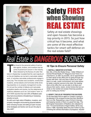 T
he threat to the personal safety of real es-
tate agents, brokers, and investors has be-
come of paramount concern in the industry.
Data released by the Bureau of Labor Sta-
tistics in September revealed that the vast majority of
on the job fatalities can be tied to real estate related
work, or activities real estate professionals engage in
every day. This includes auto accidents, construction
incidents, animal attacks and homicides while show-
ing properties or on property management rounds.
It’s not just the number of attacks and real estate
workplace deaths and injuries, but the statements of
malicious attackers out to do “rich brokers” harm. In
2014 NAR reported that over 25% of Realtors said
they had encountered a threatening or harassing
situation at work.
So with such high odds of Realtors, investors, and
property managers encountering physical attacks
when showing houses and sitting at open houses
what strategies and tactics can be put into play to
stay safe?
10 Tips to Ensure Personal Safety
1. INSTALL SMARTER SYSTEMS
Dan Zito, of the Zito Realty Group – Keller Williams of
Central PA told Realty 411 Magazine that”I think it is
important to, as often as possible, set an appointment
to meet clients at the office prior to going through any
homes with them. Not only does it allow me to meet
them in a safe, ‘public’ environment, but it also allows
for better customer service to the client. By meeting
them at the office first, we are able to sit down and
discuss their wants, needs, review homes that are cur-
rently on the market and answer financing questions,
prior to visiting any homes.”
2. VERIFY THE ID OF PROSPECTIVE BUYERS
It’s far less likely that an agent or investor is going to
be attacked if the prospect knows that their identifica-
tion is on file. Requesting a copy of driver’s licenses
and keeping records of them is a great first step. The
Birmingham Association of Realtors who released its
own ’10 Commandments of Agent Safety’ all the way
back in 1988, reportedly takes this even further by doc-
umenting the vehicle information of prospects, request-
Safety FIRST
when Showing
REAL ESTATE
Real Estate is DANGEROUS BUSINESS
Safety at real estate showings
and open houses has become a
top priority in 2015. So just how
critical has it become, and what
are some of the most effective
tactics for smart self-defense on
the real estate field?
Realty411Guide.com 	 	 PAGE 86 • 2016	 	 reWEALTHmag.com
 