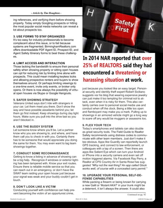 ing references, and verifying them before showing
property. Today simply Googling prospects or hitting
the most popular social media networks can reveal a
lot about prospects too.
3. USE FORMS TO STAY ORGANIZED
It’s too easy for industry professionals to become
complacent about this issue, or to fail because
systems are fragmented. BirminghamRealtors.com
offers downloadable PDF Agent ID, Prospect ID, and
Agent Safety Itinerary forms to beat these challeng-
es.
4. LIMIT ACCESS AND INTERACTION
Those lacking the bandwidth to ensure their personal
safety when showing property or sitting open houses
can opt for reducing risk by limiting time alone with
prospects. This could mean installing keyless locks
and allowing prospective renters and buyers to show
themselves around. Or perhaps limiting viewings to
a one-time event, invite only events, or broker only
opens. Or there is now always the possibility of virtu-
al open houses via Skype or Google Hangouts.
5. SAFER SHOWING STRATEGY
Veterans United says don’t ride with strangers in
your car. Let them meet you there. Don’t show the
way and have possible assailants behind you; let
them go first instead. Keep showings during day light
hours. Make sure you pull into the drive last so you
aren’t blocked in.
6. USE THE BUDDY SYSTEM
Let someone know where you’ll be. Let a partner
know who you are showing to, and where, and have
them call you to check in with you. Certainly there
has to be someone that would appreciate you doing
the same for them. You may even want to tag team
showings together.
7. CONDUCT SOME RECONNAISSANCE
Getting to know a listing in advance of showing can
be a big help. Recognize if windows or exterior light-
ing has been tampered with. Know your exit routes.
Ensure there is reliable mobile service so that you
can reach out in an emergency, or don’t have the
SWAT team raiding your open house just because
your signal was weak and your buddy couldn’t get in
touch.
8. DON’T LOOK LIKE A VICTIM
Conducting yourself with confidence can help pre-
vent becoming the victim of an opportunist crime,
just because you looked like an easy target. Person-
al security and identity theft expert Robert Siciliano
suggests via his blog that wearing expensive jewelry
can just make it too tempting for criminal not to at-
tack, even when it is risky for them. This also cer-
tainly carries over to personal social media use and
conduct when off the clock. Being a little too open
and flamboyant may make you a mark. Pulling up to
showings in an armored vehicle might go a long way
to scare off any would be muggers or assassins too.
9. FLEX YOUR TECH
Today’s smartphones and tablets can also double
as great security tools. The Field Guide to Realtor
Safety recommends using distress codes to commu-
nicate with other team members. Just don’t make it
too obvious. Apps like Guardly can reportedly launch
GPS tracking, and connect to law enforcement, or
colleagues with a tap of a screen. Then there are
apps like Salient Eye which can turn your Android
or iPhone into a security camera and even set off
motion triggered alarms. Via Facebook Ray Perry, a
Realtor at CPS Country Air in Santa Rosa has sug-
gested “Why not the real thing? An app called Glock
works well, of course with a concealed carry permit.”
10. UPGRADE YOUR PERSONAL SELF-DE-
FENSE CAPABILITIES
While packing a firearm or being known for carrying
a new Galil or ‘Mutant AK47’ in your trunk might be
a deterrent, it isn’t always the answer. It could also
In 2014 NAR reported that over
25% of REALTORS said they had
encountered a threatening or
harassing situation at work.
Continued on pg. 92
Realty411Guide.com 	 	 PAGE 87 • 2016	 	 	 reWEALTHmag.com
- Article by Tim Houghten -
 
