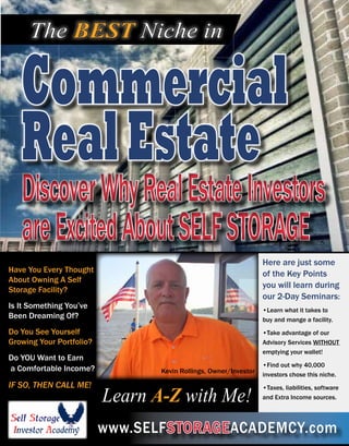 Commercial
RealEstate
The BEST Niche in
DiscoverWhyRealEstateInvestors
areExcitedAboutSELFSTORAGE
DiscoverWhyRealEstateInvestors
areExcitedAboutSELFSTORAGE
www.SELFSTORAGEACADEMCY.com
Have You Every Thought
About Owning A Self
Storage Facility?
Is It Something You’ve
Been Dreaming Of?
Do You See Yourself
Growing Your Portfolio?
Do YOU Want to Earn
a Comfortable Income?
IF SO, THEN CALL ME!
Learn A-Z with Me!
Here are just some
of the Key Points
you will learn during
our 2-Day Seminars:
•Learn what it takes to
buy and mange a facility.
•Take advantage of our
Advisory Services WITHOUT
emptying your wallet!
•Find out why 40,000
investors chose this niche.
•Taxes, liabilities, software
and Extra Income sources.
Kevin Rollings, Owner/Investor
 