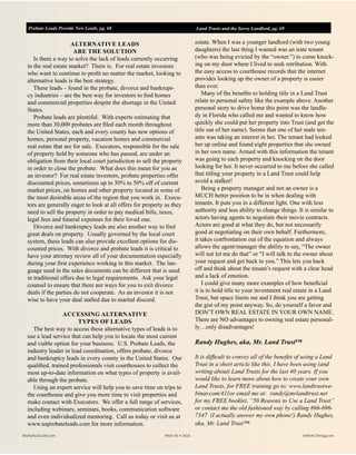 ALTERNATIVE LEADS
ARE THE SOLUTION
Is there a way to solve the lack of leads currently occurring
in the real estate market? There is. For real estate investors
who want to continue to profit no matter the market, looking to
alternative leads is the best strategy.
These leads – found in the probate, divorce and bankrupt-
cy industries – are the best way for investors to find homes
and commercial properties despite the shortage in the United
States.
Probate leads are plentiful. With experts estimating that
more than 30,000 probates are filed each month throughout
the United States, each and every county has new options of
homes, personal property, vacation homes and commercial
real estate that are for sale. Executors, responsible for the sale
of property held by someone who has passed, are under an
obligation from their local court jurisdiction to sell the property
in order to close the probate. What does this mean for you as
an investor? For real estate investors, probate properties offer
discounted prices, sometimes up to 30% to 50% off of current
market prices, on homes and other property located in some of
the most desirable areas of the region that you work in. Execu-
tors are generally eager to look at all offers for property as they
need to sell the property in order to pay medical bills, taxes,
legal fees and funeral expenses for their loved one.
Divorce and bankruptcy leads are also another way to find
great deals on property. Usually governed by the local court
system, these leads can also provide excellent options for dis-
counted prices. With divorce and probate leads it is critical to
have your attorney review all of your documentation especially
during your first experience working in this market. The lan-
guage used in the sales documents can be different that is used
in traditional offers due to legal requirements. Ask your legal
counsel to ensure that there are ways for you to exit divorce
deals if the parties do not cooperate. As an investor it is not
wise to have your deal stalled due to marital discord.
ACCESSING ALTERNATIVE
TYPES OF LEADS
The best way to access these alternative types of leads is to
use a lead service that can help you to locate the most current
and viable option for your business. U.S. Probate Leads, the
industry leader in lead coordination, offers probate, divorce
and bankruptcy leads in every county in the United States. Our
qualified, trained professionals visit courthouses to collect the
most up-to-date information on what types of property is avail-
able through the probate.
Using an expert service will help you to save time on trips to
the courthouse and give you more time to visit properties and
make contact with Executors. We offer a full range of services,
including webinars, seminars, books, communication software
and even individualized mentoring. Call us today or visit us at
www.usprobateleads.com for more information.
estate. When I was a younger landlord (with two young
daughters) the last thing I wanted was an irate tenant
(who was being evicted by the “owner.”) to come knock-
ing on my door where I lived to seek retribution. With
the easy access to courthouse records that the internet
provides looking up the owner of a property is easier
than ever.
Many of the benefits to holding title in a Land Trust
relate to personal safety like the example above. Another
personal story to drive home this point was the landla-
dy in Florida who called me and wanted to know how
quickly she could put her property into Trust (and get the
title out of her name). Seems that one of her male ten-
ants was taking an interest in her. The tenant had looked
her up online and found eight properties that she owned
in her own name. Armed with this information the tenant
was going to each property and knocking on the door
looking for her. It never occurred to me before she called
that titling your property in a Land Trust could help
avoid a stalker!
Being a property manager and not an owner is a
MUCH better position to be in when dealing with
tenants. It puts you in a different light. One with less
authority and less ability to change things. It is similar to
actors having agents to negotiate their movie contracts.
Actors are good at what they do, but not necessarily
good at negotiating on their own behalf. Furthermore,
it takes confrontation out of the equation and always
allows the agent/manager the ability to say, “The owner
will not let me do that” or “I will talk to the owner about
your request and get back to you.” This lets you back
off and think about the tenant’s request with a clear head
and a lack of emotion.
I could give many more examples of how beneficial
it is to hold title to your investment real estate in a Land
Trust, but space limits me and I think you are getting
the gist of my point anyway. So, do yourself a favor and
DON’T OWN REAL ESTATE IN YOUR OWN NAME.
There are NO advantages to owning real estate personal-
ly…only disadvantages!
Randy Hughes, aka, Mr. Land Trust™
It is difficult to convey all of the benefits of using a Land
Trust in a short article like this. I have been using (and
writing about) Land Trusts for the last 40 years. If you
would like to learn more about how to create your own
Land Trusts, for FREE training go to: www.landtrustwe-
binar.com/411or email me at: randy@mrlandtrust.net
for my FREE booklet, “50 Reasons to Use a Land Trust”
or contact me the old fashioned way by calling 866-696-
7347 (I actually answer my own phone!) Randy Hughes,
aka, Mr. Land Trust™
Probate Leads Provide New Leads, pg. 68 Land Trusts and the Savvy Landlord, pg. 69
Realty411Guide.com 	 	 PAGE 95 • 2016	 	 	 reWEALTHmag.com
 