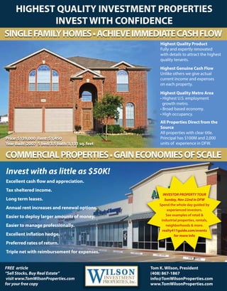 Invest with as little as $50K!
Excellent cash ow and appreciation.
Tax sheltered income.
Long term leases.
Annual rent increases and renewal options.
Easier to deploy larger amounts of money.
EasierEasier to manage professionally.
Excellent innation hedge.
Preferred rates of return.
Triple net with reimbursement for expenses.
Tom K. Wilson, President
(408) 867-1867
info@TomWilsonProperties.com
www.TomWilsonProperties.com
FREE article
“Sell Stocks, Buy Real Estate”
visit www.TomWilsonProperties.com
for your free copy
INVESTOR PROPERTY TOUR
Sunday, Nov 22nd in DFW
Spend the whole day guided by
experienced investors.
See examples of retail &
industrial pindustrial properties, rentals,
neighborhoods & more.
realty411guide.com/events
for more info
Price: $139,000 Rent: $1,450
Year Built: 2007 5 bed/3.5 bath/3,131 sq. feet
All Properties Direct from the
Source
All properties with clear title.
Principal has $100M and 2,000
units of experience in DFW.
Highest Quality Metro Area
• Highest U.S. employment
growth metro.
• Broad based economy.
• High occupancy.
Highest Genuine Cash Flow
Unlike others we give actual
current income and expenses
on each property.
Highest Quality Product
Fully and expertly renovated
with details to attract the highest
quality tenants.
COMMERCIALPROPERTIES•GAINECONOMIESOFSCALE
SINGLEFAMILYHOMES•ACHIEVEIMMEDIATECASHFLOW
HIGHEST QUALITY INVESTMENT PROPERTIES
INVEST WITH CONFIDENCE
 