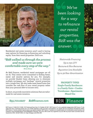 Nationwide Financing
Up to 75% LTV
Recourse & Non-Recourse
Aquisition Line Available
Up to 30-Year Amoritization
. . . . . . . . . . . . . . . . . . . . . . . .
PROPERTY TYPES
Single-Family Residences
2-4 Family Units • Condos
Townhomes • Apartments
Mixed-Use
Residential real estate investors aren’t used to having
easy options for financing, re-financing and unlocking
equity from their rental properties. Until now.
At B2R Finance, residential rental mortgages are all
we do. That means we’re committed to finding faster,
easier and smarter options for you. For example,
we provide blanket loans allowing you to eliminate
multiple mortgages and “package” several properties
into a single loan. We also make asset-based loans that
consider the cash flow of your rental property rather
than your personal debt-to-income ratio.
In short, we provide innovative solutions that are tailor-
made for real estate investors.
B2R Finance L.P., NMLS ID # 1133465, 1901 Roxborough Road, Suite 110, Charlotte, NC 28211. B2R Finance L.P. is not a residential mortgage lender. B2R Finance L.P. only
makes loans with a commercial purpose and is not currently authorized to make such loans in all jurisdictions. Your specific facts and circumstances will determine whether
B2R Finance L.P. has the authority to approve loans in your specific jurisdiction. B2R Finance L.P. operates out of several locations, but not all locations conduct business in all
jurisdictions.Arizona Mortgage Banker License BK#0926974. Minnesota: This is not an offer to enter into an agreement.Any such offer may only be made in accordance with the
requirements of Minn. Stat. §47.206(3), (4). Oregon Mortgage Lender #ML-5283.
855.710.0227 B2Rfinance.com
We’ve
been looking
for a way
to refinance
our rental
properties.
B2R was the
answer.
Brian Evans
Investor
Plano, TX
“B2R walked us through the process
and made sure we were
comfortable every step of the way.”
- Brian Evans
 
