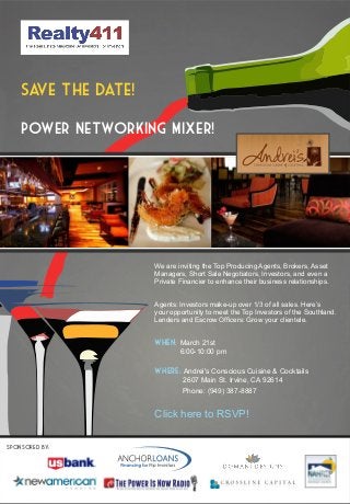 Sa the date!
      ve

    Power Networking Mixer!




                   We are inviting the Top Producing Agents, Brokers, Asset
                   Managers, Short Sale Negotiators, Investors, and even a
                   Private Financier to enhance their business relationships.


                   Agents: Investors make-up over 1/3 of all sales. Here’s
                   your opportunity to meet the Top Investors of the Southland.
                   Lenders and Escrow Officers: Grow your clientele.


                   When: March 21st
                           6:00-10:00 pm

                   Where: Andrei's Conscious Cuisine & Cocktails
                            2607 Main St. Irvine, CA 92614
                            Phone: (949) 387-8887


                   Click here to RSVP!

SPONSORed by:
 