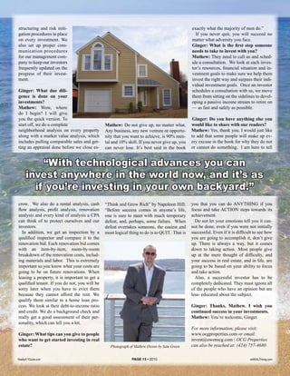 structuring and risk miti-                                                                    exactly what the majority of men do.”
gation procedures in place                                                                      If you never quit, you will succeed no
on every investment. We                                                                       matter what adversity you face.
also set up proper com-                                                                       Ginger: What is the first step someone
munication procedures                                                                         needs to take to invest with you?
for our management com-                                                                       Mathew: They need to call us and sched-
pany to keep our investors                                                                    ule a consultation. We look at each inves-
frequently updated on the                                                                     tor’s resources, financial situation and in-
progress of their invest-                                                                     vestment goals to make sure we help them
ment.                                                                                         invest the right way and surpass their indi-
                                                                                              vidual investment goals. Once an investor
Ginger: What due dili-                                                                        schedules a consultation with us, we move
gence is done on your                                                                         them from sitting on the sidelines to devel-
investments?                                                                                  oping a passive income stream to retire on
Mathew: Wow, where                                                                            — as fast and safely as possible.
do I begin? I will give
you the quick version. To                                                                      Ginger: Do you have anything else you
start off, we do a complete                    Mathew: Do not give up, no matter what.        would like to share with our readers?
neighborhood analysis on every property        Any business, any new venture or opportu-      Mathew: Yes, thank you. I would just like
along with a market value analysis, which      nity that you want to achieve, is 90% men-     to add that some people will make up ev-
includes pulling comparable sales and get-     tal and 10% skill. If you never give up, you   ery excuse in the book for why they do not
ting an appraisal done before we close es-     can never lose. It’s best said in the book     or cannot do something. I am here to tell


          “With technological advances you can
      invest anywhere in the world now, and it’s as
        if you’re investing in your own backyard.”
crow. We also do a rental analysis, cash       “Think and Grow Rich” by Napoleon Hill:        you that you can do ANYTHING if you
flow analysis, profit analysis, renovation     “Before success comes in anyone’s life,        focus and take ACTION steps towards its
analysis and every kind of analysis a CPA      one is sure to meet with much temporary        achievement.
can think of to protect ourselves and our      defeat, and, perhaps, some failure. When         Do not let your emotions tell you it can-
investors.                                     defeat overtakes someone, the easiest and      not be done, even if you were not initially
  In addition, we get an inspection by a       most logical thing to do is to QUIT. That is   successful. Even if it is difficult to see how
qualified inspector and compare it to the                                                     you are going to accomplish it, don’t give
renovation bid. Each renovation bid comes                                                     up. There is always a way, but it comes
with an item-by-item, room-by-room                                                            down to taking action. Most people give
breakdown of the renovation costs, includ-                                                    up at the mere thought of difficulty, and
ing materials and labor. This is extremely                                                    your success in real estate, and in life, are
important so you know what your costs are                                                     going to be based on your ability to focus
going to be on future renovations. When                                                       and take action.
leasing a property, it is important to get a                                                    Also, a successful investor has to be
qualified tenant. If you do not, you will be                                                  completely dedicated. They must ignore all
sorry later when you have to evict them                                                       of the people who have an opinion but are
because they cannot afford the rent. We                                                       less- educated about the subject.
qualify them similar to a home loan pro-
cess. We look at their debt-to-income ratio                                                   Ginger: Thanks, Mathew. I wish you
and credit. We do a background check and                                                      continued success in your investments.
really get a good assessment of their per-                                                    Mathew: You’re welcome, Ginger.
sonality, which can tell you a lot.
                                                                                              For more information, please visit:
Ginger: What tips can you give to people                                                      www.ocgproperties.com or email:
who want to get started investing in real                                                     invest@owenscg.com | OCG Properties
estate?                                           Photograph of Mathew Owens by Sam Green     can also be reached at: (424) 757-4680

Realty411Guide.com                                            PAGE 13 • 2010                                                   reWEALTHmag.com
 