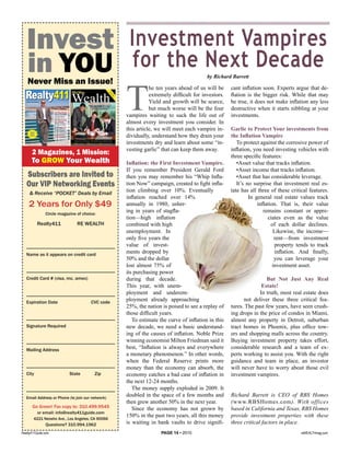 Invest                                                                                                                                                                                                                         Investment Vampires
      in YOU                                                                                                                                                                                                                       for the Next Decade                by Richard Barrett




                                                                                                                                                                                                                                 T
      Never Miss an Issue!
                                                                                                                                                                                                                                            he ten years ahead of us will be     cant inflation soon. Experts argue that de-
  Realty411
  Realty411 Wealth                                                                                   Real Estate
                                                                                                                                                                                                                                            extremely difficult for investors.   flation is the bigger risk. While that may

                                                                                                                                                                                                   th
                                                                                                                                                                                                        A
                                                                                                                                                                                                    e Pu
                                                                                                                                                                                                        Sp blish
                                                                                                                                                                                                          ec
                                                                                                                                                                                                             ia
                                                                                                                                                                                                            l Ed s of
                                                                                                                                                                                                               er
                                                                                                                                                                                                                 iti Real
                                                                                                                                                                                                                    on ty
                                                                                                                                                                                                                      fro 41
                                                                                                                                                                                                                         m 1
                                                                                                                                                                                                                                            Yield and growth will be scarce,     be true, it does not make inflation any less
   www.realty411guide.com | Vol. 3 • No. 2 • 2010                  A Resource Guide for Investors


   Tips for Long-Distance                                                                                                                                                                                Vol. 1 • No. 1 • 2010



   LANDLORDING



                                                        Turn-Key Rentals
                                                                                                                                                                                                                                            but much worse will be the four      destructive when it starts nibbling at your
                                                        Around the Nation
                                                        Cash Flow from the
                                                        Comfort of Home                                                                                                                                                          vampires waiting to suck the life out of        investments.
                                                                                                                                                                                                                                 almost every investment you consider. In
                                                        Mathew Owens, CPA, owner of
                                                        OCG PROPERTIES
                                                        Buys & Rehabs
                                                        Rentals in Tennessee
                                                        from Redondo Beach




                Look Inside
                                                        Get the Deals DONE
                                                        Learn Creative Real
                                                        Estate Techniques
                                                        from Dave Lindahl, Dolf de Roos,
                                                                                                                                                                                                                                 this article, we will meet each vampire in-     Garlic to Protect Your investments from
                                                                                                                                                                                                                                 dividually, understand how they drain your      the Inﬂation Vampire
                                                        Bruce Norris, Bill Gatten and more!
               FREE
               Wealth                                   Celebrating the Largest
               Report!                                  Issue with More Pages &
                                                        Opportunities than Ever!




                                                                           photo by Sam Green
                                                                                                       Serving the Needs of Accredited Investors - INSIDE: Information to Grow and Maintain Your Wealth

                                                                                                      16     Words of Wisdom from
                                                                                                             Masters of Real Estate   19    Maverick Investor Group
                                                                                                                                            Reveals the Next BIG Thing   35   Bruce Norris Prepares for Annual
                                                                                                                                                                              “I Survived Real Estate” Charity
                                                                                                                                                                                                                                 investments dry and learn about some “in-          To protect against the corrosive power of
                                                                                                                                                                                                                                 vesting garlic” that can keep them away.        inflation, you need investing vehicles with
                     2 Magazines, 1 Mission:                                                                                                                                                                                                                                     three specific features:
                     To GROW Your Wealth                                                                                                                                                                                         Inﬂation: the First Investment Vampire.            •Asset value that tracks inflation.
                                                                                                                                                                                                                                 If you remember President Gerald Ford              •Asset income that tracks inflation.
   Subscribers are Invited to                                                                                                                                                                                                    then you may remember his “Whip Infla-             •Asset that has considerable leverage.
   Our VIP Networking Events                                                                                                                                                                                                     tion Now” campaign, created to fight infla-        It’s no surprise that investment real es-
                                                                                                                                                                                                                                 tion climbing over 10%. Eventually              tate has all three of these critical features.
             & Receive “POCKET” Deals by Email
                                                                                                                                                                                                                                 inflation reached over 14%                               In general real estate values track
           2 Years for Only $49                                                                                                                                                                                                  annually in 1980, usher-                                     inflation. That is, their value
                                                    Circle magazine of choice:
                                                                                                                                                                                                                                 ing in years of stagfla-                                        remains constant or appre-
                                                                                                                                                                                                                                 tion—high inflation                                               ciates even as the value
                                         Realty411                                                           RE WEALTH                                                                                                           combined with high                                                  of each dollar declines.
                                                                                                                                                                                                                                 unemployment. In                                                     Likewise, the income—
                                                                                                                                                                                                                                 only five years the                                                   rent—from investment
   _____________________________________                                                                                                                                                                                         value of invest-                                                      property tends to track
   Name as it appears on credit card
                                                                                                                                                                                                                                 ments dropped by                                                      inflation. And finally,
                                                                                                                                                                                                                                 50% and the dollar                                                    you can leverage your
                                                                                                                                                                                                                                 lost almost 75% of                                                   investment asset.
   _____________________________________                                                                                                                                                                                         its purchasing power
   Credit Card # (visa, mc, amex)                                                                                                                                                                                                during that decade.                                             But Not Just Any Real
                                                                                                                                                                                                                                 This year, with unem-                                         Estate!
   _____________________________________                                                                                                                                                                                         ployment and underem-                                        In truth, most real estate does
   Expiration Date                                                                                                                               CVC code
                                                                                                                                                                                                                                 ployment already approaching                          not deliver these three critical fea-
                                                                                                                                                                                                                                 25%, the nation is poised to see a replay of    tures. The past few years, have seen crush-
                                                                                                                                                                                                                                 those difficult years.                          ing drops in the price of condos in Miami,
   _____________________________________                                                                                                                                                                                            To estimate the curve of inflation in this   almost any property in Detroit, suburban
   Signature Required                                                                                                                                                                                                            new decade, we need a basic understand-         tract homes in Phoenix, plus office tow-
                                                                                                                                                                                                                                 ing of the causes of inflation. Noble Prize     ers and shopping malls across the country.
   _____________________________________                                                                                                                                                                                         winning economist Milton Friedman said it       Buying investment property takes effort,
   Mailing Address
                                                                                                                                                                                                                                 best, “Inflation is always and everywhere       considerable research and a team of ex-
                                                                                                                                                                                                                                 a monetary phenomenon.” In other words,         perts working to assist you. With the right
                                                                                                                                                                                                                                 when the Federal Reserve prints more            guidance and team in place, an investor
   _____________________________________                                                                                                                                                                                         money than the economy can absorb, the          will never have to worry about those evil
   City                                                                                             State                                                  Zip                                                                   economy catches a bad case of inflation in      investment vampires.
                                                                                                                                                                                                                                 the next 12-24 months.
   _____________________________________                                                                                                                                                                                            The money supply exploded in 2009. It
   Email Address or Phone (to join our network)
                                                                                                                                                                                                                                 doubled in the space of a few months and        Richard Barrett is CEO of RBS Homes
                                                                                                                                                                                                                                 then grew another 50% in the next year.         (www.RBSHomes.com). With offices
                        Go Green! Fax copy to: 310.499.9545                                                                                                                                                                         Since the economy has not grown by           based in California and Texas, RBS Homes
                                         or email: info@realty411guide.com
                                                                                                                                                                                                                                 150% in the past two years, all this money      provide investment properties with these
                            4221 Neosho Ave., Los Angeles, CA 90066
                                                    Questions? 310.994.1962                                                                                                                                                      is waiting in bank vaults to drive signifi-     three critical factors in place.
Realty411Guide.com                                                                                                                                                                                                                               PAGE 14 • 2010                                                   reWEALTHmag.com
 
