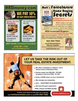 HRDmoney.com                           Matt’s Foreclosure
                                                                  Home Buying
               WE PAY 10%
               ON SAFE INVESTMENTS
                                                                  Secrets
                                                                  purchase online at:
                                                                  mattsforeclosurebook.com
 BANKS, PAY YOU       WE, MAKE YOU
                      RICH!                                  Write a testimonial and
 PEANUTS                                                     receive a complimentary
                                            FREE workbook on achieving your goals,
                                           great for any business... call to learn how!

                                              NEW Investment Program...
                                       A real estate training program that will include
 2% INTEREST         10% INTEREST      an investment property with the training!
 INVEST $100,000     INVEST $100,000   Only 7 investors who want to take action will be accepted.
                     YOU RECEIVE       (mention code RP2R2010 to get an application)
 YOU RECEIVE
 $2,000              $10,000                      562-443-7042
JERRY ELKIND, Investment Consultant            Award Winning National
                                                Relocation Specialist
          (310) 391-1153               Most Outbound Referrals for Prudential CA. Realty 2009   Matt Malouf,
        jerry.empire@gmail.com                    investwithmatt.com                            SFR, RSPS, GREEN
                                                                                                Lic # 01811908
 