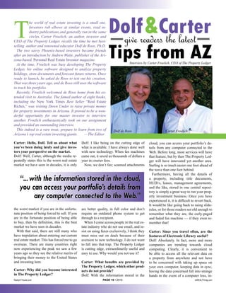 T
           he world of real estate investing is a small one.
           Investors rub elbows at similar events, read in-
           dustry publications and generally run in the same
           circles. Carter Froelich, an author, investor and
CEO of The Property Ledger, recalls the time he met best-           give
                                                                         & the latest
                                                                   DolfreadersCarter
                                                                   Tips from AZ
selling author and renowned educator Dolf de Roos, Ph.D.
  The two savvy Phoenix-based investors became friends
after an introduction by Andrew Waite, publisher of the Ari-
zona-based, Personal Real Estate Investor magazine.
  At the time, Froelich was busy developing The Property                          Interview by Carter Froelich, CEO of The Property Ledger
Ledger, his online software designed to analyze property
holdings, store documents and forecast future returns. Once
ready to launch, he asked de Roos to test out his creation.
That was three years ago, and de Roos still uses the software
to track his portfolio.
  Recently, Froelich welcomed de Roos home from his ex-
tended visit to Australia. The famed author of eight books,
including the New York Times Best Seller “Real Estate
Riches,” was visiting Down Under to raise private money
for property investments in Arizona. It proved to be a won-
derful opportunity for one master investor to interview
another. Froelich enthusiastically took on our assignment
and provided an outstanding interview.
  This indeed is a rare treat; prepare to learn from two of           Dolf de Roos                          Carter Froelich
Arizona’s top real estate investing giants.    —The Editor

Carter: Hello, Dolf. Tell us about what         Dolf: I like being on the cutting edge of       cloud, you can access your portfolio’s de-
you’ve been doing lately and give inves-        what is available. I have always done well      tails from any computer connected to the
tors your perspective on the market.            with new technology. When fax machines          Web. Before long, most services will have
Dolf: Well, Carter, although the media re-      came out, it saved us thousands of dollars a    that feature, but by then The Property Led-
peatedly states this is the worst real estate   year in courier fees.                           ger will have innovated yet another area.
market we have seen in decades, it is only        Now, we don’t fax; scanned attachments        Surfing is so much easier one foot ahead of
                                                                                                the wave than one foot behind.
                                                                                                  Furthermore, having all the details of
      “... with the information stored in the cloud,                                            a property, including title documents,
                                                                                                HUD1s, leases, management agreements,
      you can access your portfolio’s details from                                              and the like, stored in one central reposi-
                                                                                                tory is simply a great way to run your prop-
            any computer connected to the Web.”                                                 erty investment business. Once you have
                                                                                                experienced it, it is difficult to revert back.
                                                                                                It would be like going back to using slide-
the worst market if you are in the unfortu-     are better quality, in full color and don’t     rules, or for those readers not old enough to
nate position of being forced to sell. If you   require an outdated phone system to get         remember what they are, the curly-paged
are in the fortunate position of being able     through to a recipient.                         and faded fax machine — if they even re-
to buy, then by definition, this is the best      When I come across people in the real es-     member that!
market we have seen in decades.                 tate industry who do not use email, and in-
  With that said, there are still many who      sist on using faxes exclusively, I think they   Carter: Since you travel often, are the
have trepidation about entering our current     must miss out on deals because of their         features of Electronic Library useful?
real estate market. This has forced me to go    aversion to new technology. I do not want       Dolf: Absolutely. In fact, more and more
overseas. There are many countries right        to fall into that trap. The Property Ledger     companies are trending towards cloud
now experiencing the peak we saw a few          is cutting edge, extraordinarily useful and     computing. Clearly, it is convenient to
years ago so they see the relative merits of    easy to use. Why would you not use it?          be able to access all the relevant data on
bringing their money to the United States                                                       a property from anywhere and not have
and investing here.                             Carter: What benefits are provided by           to be concerned with taking up space on
                                                The Property Ledger, which other prod-          your own computer, keeping data in sync,
Carter: Why did you become interested           ucts do not provide?                            having the data concerned fall into strange
in The Property Ledger?                         Dolf: With the information stored in the        hands in the event of a computer loss, in-
Realty411Guide.com                                             PAGE 16 • 2010                                                     reWEALTHmag.com
 