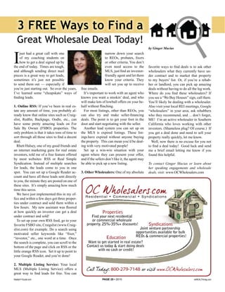 3 FREE Ways to Find a
   Great Wholesale Deal Today!
                                                                                                  by Ginger Macias



I
    just had a great call with one                               narrow down your search
    of my coaching students on                                   to REOs, probates, fixers
    how to get a deal signed up by                               or other criteria. You don’t
the end of today. Times are tough,                               even need access to the          favorite ways to find deals is to ask other
and although sending direct mail                                 MLS, just find an investor-      wholesalers what they currently have un-
pieces is a great way to get leads,                              friendly agent and let them      der contract and to market that property
sometimes it’s just not possible                                 know your criteria. They         to my buyers’ list. Or, if you’re a rehab-
to send them out — especially if                                 will set you up to receive       ber or landlord, you can pick up amazing
you’re just starting out. So over the years,    free emails.                                      deals without having to do all the leg work.
I’ve learned some “cheapskate” ways of            It’s important to work with an agent who        Where do you find these wholesalers? If
finding leads.                                  knows you want a smokin’ deal, and who            you see a “We Buy Houses” sign, call them.
                                                will make lots of lowball offers on your be-      You’ll likely be dealing with a wholesaler.
1. Online RSS: If you’ve been in real es-       half without flinching.                           Also visit your local REI meetings, Google
tate any amount of time, you probably al-         For most listings, other than REOs, you         “wholesalers” in your area, ask rehabbers
ready know that online sites such as Craig-     can also try and make seller-financing            who they recommend, and ... don’t forget,
slist, Redfin, Backpage, Oodle, etc., can       deals. The point is to get your foot in the       ME! I’m an active wholesaler in Southern
have some pretty amazing leads on For           door and start negotiating with the seller.       California who loves working with other
Sale By Owner (FSBO) properties. The              Another lead system you can set up on           investors. (Shameless plug? Of course.) If
only problem is that it takes tons of time to   the MLS is expired listings. These list-          you get a deal done and need to sell your
sort through all those sites to find a decent   ings have expired without anyone buying           property really quickly, let me know.
deal.                                           the property. This can mean you’d be deal-          Well, now there is no excuse for you not
   Rhett Halsey, one of my good friends and     ing with very motivated people!                   to find a deal today! Good luck and send
an internet marketing guru for real estate        Set up a win-win situation with your            me a brief email letting me know if you
investors, told me of a free feature offered    agent where they can present your offer,          found this helpful.
by most websites: RSS or Real Simple            and if the sellers don’t like it, the agent may
Syndication. Instead of multiple searches       be able to pick up a new listing.                 To contact Ginger Macias or learn about
for leads, the leads come to you in one                                                           her speaking engagements and wholesale
spot. You can set up a Google Reader ac-        3. Other Wholesalers: One of my absolute          deals, visit: www.OCWholesalers.com
count and have all these leads sent directly
to you, the minute they are posted on one of
these sites. It’s simply amazing how much
time this saves.
   We have just implemented this in my of-
fice and within a few days got three proper-
ties under contract and sold them within a
few hours. My new assistant was floored
at how quickly an investor can get a deal
under contract and sold!
   To set up your own RSS feed, go to your
favorite FSBO site, Craigslist (www.Craig-
slist.com) for example. Do a search using
motivated seller keywords like “fixer,”
“investor,” etc., one word at a time. Once
the search is complete, you can scroll to the
bottom of the page and click on RSS or the
little orange RSS icon. Set it up to point to
your Google Reader, and you’re done!

2. Multiple Listing Service: Your local
MLS (Multiple Listing Service) offers a
great way to find leads for free. You can
Realty411Guide.com                                             PAGE 25 • 2010                                                    reWEALTHmag.com
 
