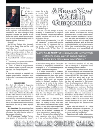 A Brave New
                         by Bill Gatten



                        L
                               et’s face it …   money for a day



                                                                            World in
                               the country,     or two at a high
                               the econ-        interest rate (but at
                       omy and the real         a reasonable cost),



                                                                          Compromise
                       estate market is         with which to pur-
                       just terrible. There     chase a foreclosed-
                       are no more good         upon property by
                       deals. Let’s all get     means of an all-
                       out of the business.     cash offer prior to
People are not building, buying or selling      its scheduled pub-
homes any more. There are so many over-         lic sale date. And then selling it on the day     for, or in advance of, services to be ren-
encumbered and foreclosed-upon cheap            of closing, or soon thereafter, in a separate     dered, whether such services are actually
properties available for pennies on the         escrow settlement to an end-buyer who ob-         performed or not. Another common viola-
dollar that nobody wants them anymore.          tains his own loan and lives in and loves         tion has to do with “sand bagging” by attor-
After all, who can make a living in this ri-    the property forever.                             neys, and many non-attorneys, who bill on
diculous business these days?                      This process is known as the “A to B/B         a monthly basis for services (mostly loan
   Oh yeah?                                     to C transaction.” In other words, you, the       modification schemes) while a short sale
   And Michael Jackson faked his death,         investor are the “B” component; the cur-          or loan modification process is presumably
Elvis eats at Burger King, and the world        rent owner is “A,” and the end-buyer is           taking place. Instead, either there never was
ends in three years!                            “C”. In other words, “B” buys from “A”            any such attempt or the attempt failed, and
   Not that they’re needed anymore, but
here are a couple solutions to these hor-
rible problems facing real estate investors     “...two REALTORS® in Massachusetts were recently
in this disastrous economy:                            sentenced to ﬁve years in prison each for
1. Stay in bed with a tinfoil hat on your
head.                                                   having used this scheme several times.”
2. Go live with your parents and let them
feed you until you win the lottery.             in one escrow closing process (taking full        the client wasn’t informed and was told,
3. Go back to school on the government,         ownership of the property), and then sells        “We’re working on it…be patient,” while
and get a law degree so you can force peo-      the property to “C” at a reasonable profit in     the monthly payments continue.
ple to pay you to stop suing them.              a wholly separate escrow process.                    Another big one, and one that is proba-
OR...                                              It all sounds simple and it is! However,       bly most tempting but also most deadly for
4. You can capitalize on singularly the         a thorough knowledge of all the rules and         REALTORS®, is the situation wherein the
greatest money-making opportunity ever!         regulations concerning short sales, equity-       investor/REALTOR® has already lined-
And you don’t even need a dollar or a dime      purchasing, equity-stripping, foreclosure         up a retail buyer who is ready to take the
to do it.                                       consulting, credit repair and mortgage            property at its true market value following
                                                lending is absolutely mandatory before            the short sale acquisition by the investor.
              SHORT SALES                       becoming too far vested in the business           When the scheme comes to light, the con-
The short sale industry is burgeoning           of short sales. To date, hundreds of other-       tention by the lender in these cases is that
now and will probably continue to do so         wise nice-guy and gal would-be investors          if the property were worth more than they
for three more years. New short sale mil-       have been severally sanctioned, shut down,        were told in the transaction, there would
lionaires are being made every day. There       heavily fined and/or sent to prison for vio-      have been no need for a short sale and their
are billions upon billions of dollars (Re-      lating the very stringent laws regulating         resultant loss. They see such schemes as
member when a billion dollars was a lot         short sales and foreclosure consulting in         blatant bank fraud and have no sense of
of money?) to be made in the “transac-          various states.                                   humor in such cases. As a matter of fact,
tional funding” of compromised mortgage            In my own case, I’ve spent my busi-            two REALTORS® in Massachusetts were
defaults — loans that would otherwise be        ness as a fearless bull rider: but in this last   recently sentenced to five years in prison
forced into expensive and time-consuming        Rodeo, I’m sticking to riding milk cows.          each for having used this scheme several
foreclosures, and sold by lenders at public     I won’t set any records or win any prizes;        times.
auction.                                        but I’m a lot less likely to get thrown of and       So the long and short of it is…kind’a
   Def: Short Sale: The acquisition of real     have a horn poked up my rear end (… this,         like Henny Youngman was one to say: “If
estate at a compromised (wholesale) pay-        is, by the way, an analogy … not a good one,      it’s gonna hurt when you go like that … for
off amount that is less than the balance of     I agree, but an analogy none-the-less).           cryin’ out loud, don’t go like that!”
the mortgage obligation.                           One of the most often violated of the             Today’s short sale market is burgeoning.
   Def: Transactional Funding: The two-         many regulations being put on the books
stage practice of using another person’s        as of late has been that of taking money                                  Continued on pg. 29
 