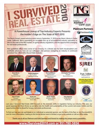 Platinum Partners
             A Powerhouse Lineup of Top Industry Experts Presents
                  the Insider’s Edge on The State of REO 2010
 The Norris Group’s award-winning event returns September 17, 2010 to the Nixon Library in Yorba
 Linda, California. We’re assembling an incredible line up of accomplished industry specialists to
 discuss the state of the REO market, on-going industry regulations, and the opportunities emerging
 for real estate professionals.

 New guidelines a ect every sector of our industry. In a climate ripe for both miscalculation and
 pro table advances, how are our colleagues and partners navigating an industry in continued
 transition? Our Who’s Who Round Table Includes:




         Bruce Norris          Joseph Magdziarz           Tommy Williams        Christopher Thornberg
           President              Vice President            2008 President             Principal
       The Norris Group         Appraisal Institute      National Auctioneers     Beacon Economics
                                                              Association




         Sean O’Toole              Sarah Letts              Daniel Phelan           Peter Wayman
           President        Director, Credit Loss Mgmt     Mortgage Bankers         Sr. REO Director
       Foreclosure Radar           Fannie Mae                Association              Freddie Mac
                                                                                                             MVT PRODUCTIONS

Last year, I Survived Real Estate 2009 focused on the dramatic shifts in regulation facing our industry. This year, our
panel separates fact from ction as we delve into the health and sustainability of the current real estate market and the
opportunities that lie ahead for hungry real estate professionals.

To nd out how you can participate as an individual or potential sponsor, see the back of this yer or visit ISurvived2010.
com for more information. Seating to this formal dinner event is limited, so go to the website or call our o ce today.

         Thanks you to all our Platinum and Gold Sponsors and friends for making this unique event a possibility.


                     www.ISurvived2010.com or 951-780-5856
 