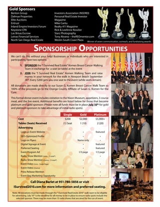 Gold Sponsors
Benton Group                                   Investors Association (NSDREI)
Delmae Properties                              Personal Real Estate Investor
Elite Auctions                                 Magazine
Entrust                                        Mike Cantu
Inland Empire Investors Forum                  Realty 411 Magazine
Keystone CPA                                   Rick & LeeAnne Rossiter
Las Brisas Escrow                              Starz Photography
Leivas Financial Services                      Tony Alvarez – theREOmentor.com
North San Diego Real Estate                    Westin South Coast Plaza
                                                                                     Winner of seven communication, outreach, and fundraising awards.


                         SPONSORSHIP OPPORTUNITIES
We can’t do this without your help! Businesses or individuals who are interested in
participating have two options:

         1. SPONSOR the “I Survived Real Estate” Komen Breast Cancer Walking
            Team in exchange for a seat (or table) at the event
         2. JOIN the “I Survived Real Estate” Komen Walking Team and raise
            money in your network for the walk in Newport Beach September
            26th. Every $200 gets you one seat to the event (while seats remain).

All donations are made directly to our Susan G. Komen Breast Cancer Walk Team so
100% of the proceeds go to the Orange County A liate of Susan G. Komen for the
Cure.

This formal dinner event includes visitation to the Nixon Museum, appetizers, 3 course
meal, and the live event. Additional bene ts are listed below for those that become
platinum and gold sponsors (Please note all funds must be in place July 10th for gold
and platinum sponsors to take advantage of initial radio spots).

                                                         Single             Gold           Platinum
       Cost                                                $200            $2,000            $5,000+
       Tables (Seats) Received                           (1) Seat           1 (10)            2 (20)
       Advertising
          Logo on Event Website                                                              featured
          SEO-Optimized Pro le
          Logo on Flyers                                                 Name only
          Digital Signage at Event                                                           featured
          Preferred Seating                                                                  featured
          Event Program Ad                                                1/3 page           1/2 page
          Radio Show Mention (Intro - 15 total*)
          Radio Show Mention (Outtro - 15 total*)
          Event Video (Intro - Single Page)
          Event Video (Outtro)
          Press Release Mention
          Event Bag Marketing Oppotunity

             Call Diana Barlet at 951-780-5856 or visit
  ISurvived2010.com for more information and preferred seating.
 Note: All donations must be made through the “I Survived Real Estate 2010” walk team to be eligible
 for advertising. July 10th is the deadline for all money to be in place to ensure radio spots include the
     selected sponsor. There may be more than 15 radio shows that are aired for the run of event.
 