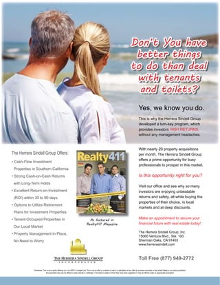 Don’t You have
                                                                                                                                                        better things
                                                                                                                                                       to do than deal
                                                                                                                                                        with tenants
                                                                                                                                                         and toilets?
                                                                                                                                                                   Yes, we know you do.
                                                                                                                                                                   This is why the Herrera Sindell Group
                                                                                                                                                                   developed a turn-key program, which
                                                                                                                                                                   provides investors HIGH RETURNS,
                                                                                                                                                                   without any management headaches.


                                                                                                                                                                   With nearly 20 property acquisitions
The Herrera Sindell Group Offers:                                                                                                                                  per month, The Herrera Sindell Group
                                                                                                                                                                   offers a prime opportunity for busy
• Cash-Flow Investment
                                                                                                                                                                   professionals to prosper in this market.
 Properties in Southern California
• Strong Cash-on-Cash Returns                                                                                                                                      Is this opportunity right for you?
 with Long-Term Holds
                                                                                                                                                                   Visit our ofﬁce and see why so many
• Excellent Return-on-Investment                                                                                                                                   investors are enjoying unbeatable
 (ROI) within 30 to 90 days                                                                                                                                        returns and safety, all while buying the
                                                                                                                                                                   properties of their choice, in local
• Options to Utilize Retirement
                                                                                                                                                                   markets and at deep discounts.
 Plans for Investment Properties
• Tenant-Occupied Properties in                                                          As featured in
                                                                                                                                                                   Make an appointment to secure your
                                                                                       Realty411 Magazine                                                          ﬁnancial future with real estate today!
 Our Local Market
                                                                                                                                                                   The Herrera Sindell Group, Inc.
• Property Management In Place,
                                                                                                                                                                   15060 Ventura Blvd., Ste. 100
 No Need to Worry                                                                                                                                                  Sherman Oaks, CA 91403
                                                                                                                                                                   www.herrerasindell.com



                                                                                                                                                                   Toll Free (877) 949-2772

             Disclaimer: This is not a public offering nor is it a REIT or hedge fund. This is not an offer or invitation to sell or a solicitation of any offer to purchase securities in the United States or any other jurisdiction.
                             Any securities may only be offered or sold, directly or indirectly, in the state or states in which they have been registered or may be offered under an appropriate exemption.
 