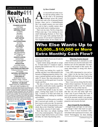 published for Investors by Investors




                                                                      A
                                                                                           by Dave Lindahl

 Realty411                                                                         s a successful real estate inves-
                                                                                   tor and top-selling author, I’m
                         &
   Wealth
  Real Estate                                                                      on the road a lot presenting
                                                                                   workshops across the county.
                                                                      I often start with a bit of personal history
                                                                      because when you’re a multimillionaire
                                                                      like I am, people assume you were either
              FOUNDER & EDITOR
                      Linda Pliagas
                                                                      born rich or had a wealthy mentor show
               info@realty411guide.com                                you the inside track to making money.
                EDITORIAL STAFF                                          That’s not my story. Not by a long shot.
                       Lori Peebles                                   Fifteen years ago, I was running my own
                       Matt Malouf                                    small landscaping business in New Eng-
                      Carla Fischer
                     Ginger Macias
                                                                      land. I was a guy with a pickup truck and
                   COPY EDITOR                                        lawn mower. If you haven’t experienced a
                      Lorie L. West                                   New England winter, let me simply say it
               PHOTOGRAPHERS


                                                                        Who Else Wants Up to
                       Sam Green
                     John DeCindis
                   COLUMNISTS


                                                                      $5,000…$10,000 or More
                      Dave Lindahl
                    Charles Salisbury
                   ADVERTISING

                                                                      Extra Monthly Cash Flow?
                 Kelly Global Marketing
                 jdk77725@yahoo.com
                      310.439.1145
                EVENTS & EXPOS
                    Lawrence Ruano                                    means I was literally frozen out of work for               What You Need to Succeed
               ruanoinvestments@gmail                                 a good part of the year.                            First and foremost, to succeed as a real
                      805.791.5457
                                                                        I spent winters doing odd jobs to scrape       estate investor you must be motivated. This
                   PRODUCTION
                Lori and Mike Hampton                                 by. A friend asked if I wanted to repair a       business isn’t for the undecided. You have
              Emma Krull - The Dab Hand                               property that needed some TLC so it could        to want it bad enough to take action. Be-
          CALIFORNIA DISTRIBUTION                                     be resold fast.                                  cause where there’s a strong will, there’s
           Professional Distribution Solutions                          The owner was looking for a quick fix          wealth.
                     1.877.418.6500
                                                                      and flip, and thus I was indoctrinated in the       I was 100% determined to own real es-
           NATIONAL DISTRIBUTION
                KJ Banks: 805.377.6328                                business of flipping properties before it be-    tate. I didn’t let the fact that I had a less
                  PUBLISHED BY                                        came a national pastime and the subject of       than $800 in the bank stop me from buying
                Manifest Media Partners                               cable TV shows. But what attracted me to         my first property, a three-unit building in
            Nikolaos K. Pliagas - Chairman                            real estate was not the quick turn. It was the   my hometown.
        Our Mission is to Educate & Inspire
                                                                      steady cash flow.                                   Sure, I was nervous doing that first deal.
            INFO/FAX: 310.499.9545
      Realty411Guide.com | reWEALTHmag.com                              The idea of checks from renters filling        I had no direct experience. No track record.
        Main email: realty411guide@msn.com                            my mailbox month after month, regardless         No personal wealth to use for collateral.
Realty411 and Real Estate Wealth magazines are published in Los       of the weather, really appealed to me.           But I didn’t let any of that stop me.
Angeles by Manifest Media Partners (mailing address: 4221 Neo-
sho Ave., Los Angeles, CA 90066). Publishers are not responsible        I wanted other people to pay my mort-             This is why I tell beginners everywhere
for unsolicited manuscripts, photographs and/or other materials.      gages, creating huge equity in my build-         that they can own real estate right now.
©Copyright 2010. All Rights Reserved. Reproduction without per-
mission is strictly prohibited. The opinions expressed by writers     ings. I wanted to sit back and watch my          I don’t care if you’re broke like I was. If
are not endorsed by the publishers and/or editorial staff. Before     buildings appreciate, making me wealthier        you’re motivated to succeed, real estate —
investing in real estate, seek the advisement of a trusted ﬁnancial
adviser, attorney or tax consultant. Please invest responsibly.       and wealthier.                                   and all the personal wealth it can generate
PRINTED IN THE USA. GOD BLESS AMERICA                                   I wanted to live off the positive cash flow    — can be yours once you know how to find
   Connect to our network @                                           that I received each month, so I wouldn’t        properties and structure the deal.
                                                                      have to go to a job every day. No more dai-
                                                                      ly grind. No more living paycheck to pay-              How I Found My First Building
                                                                      check. Best of all, I liked that “millionaire”     I bought books and tapes on real estate,
                                                                      was the likely outcome if I did it right.        even though I didn’t find much on apart-
                                                                        Back then there was nobody teaching            ments. I went to local investment clubs,
                                                                      how to buy rental properties. The gurus fo-      networked with experienced investors, and
                                                                      cused on single family houses, just as they      started “bird-dogging” for them (finding
                                                                      do today. So I had a big learning curve.                                 Continued on pg. 60

                                                                      Realty411Guide.com                      PAGE 7 • 2010                            reWEALTHmag.com
 