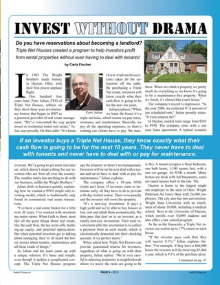 invest without drama
  Do you have reservations about becoming a landlord?
  Triple Net Houses created a program to help investors proﬁt
  from rental properties without ever having to deal with tenants!




I
                                      by Carla Fischer


         n 1903 The Wright                                            (www.triplenethouses.
         Brothers made history                                        com) takes all the un-
         in Dayton, Ohio, with                                        knowns off the table.
         their first power airplane                                   By purchasing a Triple       there. When we rehab a property we pretty
         flight.                                                      Net rental, investors will   much do everything so we know it’s going
            One hundred four                                          know exactly what their      to be a maintenance-free property. When
years later, Peter Julian, CEO of                                     cash flow is going to be     we finish, it’s almost like a new house.”
Triple Net Houses, reflects on                                        for the next ten years.        The company’s record is impressive. “In
their short three-year revolution-                                      Julian explains: “When     the year 2009, we collected 97.4 percent of
ary history that began in 2007 as                      Peter Julian we lease the house it’s a      our scheduled rent,” Julian proudly states.
a premiere provider of real estate manage-        triple net lease, which means we pay taxes,      “It even amazes me!”
ment. “We’ve reinvented the way people            insurance and maintenance. Basically we            In Dayton, market rents range from $595
invest in residential rental real estate,” Ju-    pay all the operating expenses, so there’s       to $950. The company rents with a one
lian says proudly. He then adds: “It’s kinda      nothing our clients have to pay. We man-         year lease agreement. A typical scenario


   If an investor buys a Triple Net House, they know exactly what their
  cash ﬂow is going to be for the next 10 years. They never have to deal
     with tenants and never have to deal with or pay for maintenance.
overcast. We’re going to get some rain later      age the property so there’s no management.       is this: A tenant occupies a three bedroom,
on, which doesn’t mean a thing for our in-        Investors will never have to deal with a ten-    one bath home, 1,100 square feet, with a
vestors who are from all over the country.        ant and never have to deal with or pay for       one car garage, for $700 a month. Many
The weather rarely has anything to do with        maintenance,” Julian explains.                   homes are brick with full basements, some
our business, unlike the Wright Brothers.”           The company offers a 10-year NNN              are ranch houses built in the late ’50s.
   Julian shifts to business quickly explain-     (triple net) lease. If investors want to ter-       Dayton is home to the largest single
ing how he created a NNN (triple net) in-         minate early, all they have to do is provide     site employer in the state of Ohio: Wright
vesting model, which is traditionally only        a 60-day written notice. There is no penalty     Patterson Air Force Base with 26,000 em-
found in commercial real estate transac-          and the investor still owns the property.        ployees. The city also has two universities:
tions.                                               “It’s a turn-key investment. It pays a        Wright State University with an enroll-
   “I’ve been a real estate broker for a little   high yield and we’re able to buy houses at       ment of about 18,000, including a medical
over 30 years. I’ve worked with investors         low cost and rehab them economically. We         school. Next is the University of Dayton,
my entire career. When I talk to them, most       then pass that deal on to an investor, as a      which enrolls over 10,000 students and
like all the good things about real estate,       totally turn-key investment. Their total in-     also offers a law school program.
like the cash flow, the tax write-offs, build-    volvement after the investment is to collect        As far as the financials, a Triple Net in-
ing-up equity, and potential appreciation.        a payment from us each month, which is           vestor can realize up to 17% return on each
But when potential investors get to talking       electronically deposited into their checking     house.
about managing, they’ve all heard the hor-        account. It’s a perfect storm.”                     “If the investor pays cash then they
ror stories about tenants, maintenance and           When asked how Triple Net Houses can          will receive 9.1%.” Julian explains fur-
all those kinds of things.”                       provide guaranteed returns for investors,        ther: “For example, if they have a $60,000
   So Julian and his team came up with            regardless of what is going on with their        house the investor will be receiving $5,460
a unique solution. It’s basic and simple,         property, Julian replies: “We’re very care-      a year, which is 9.1% of the purchase price.
even though it tackles a complicated con-         ful in selecting properties in neighborhoods                             Continued on pg. 47
cept. The Triple Net Houses program               where we know the rents are going to be

Realty411Guide.com                                               PAGE 9 • 2010                                                     reWEALTHmag.com
 