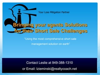 “ Using the most comprehensive short sale  management solution on earth” Bringing your agents Solutions  for their Short Sale Challenges Contact Leslie at 949-388-1310 or Email: lzieminski@realtycoach.net Your Loss Mitigation Partner 