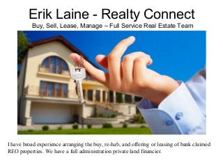 Erik Laine - Realty Connect
Buy, Sell, Lease, Manage – Full Service Real Estate Team
I have broad experience arranging the buy, re-hab, and offering or leasing of bank claimed
REO properties. We have a full administration private land financier.
 