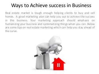 Ways to Achieve success in Business
Real estate market is tough enough helping clients to buy and sell
homes. A good marketing plan can help you out to achieve the success
in this business. Your marketing approach should emphasis on
humanizing your business and systematizing things when you can. Below
are some tips on real estate marketing which can help you stay ahead of
the curve.
 