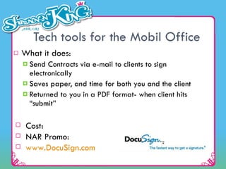 Tech tools for the Mobil Office What it does: Send Contracts via e-mail to clients to sign electronically Saves paper, and time for both you and the client Returned to you in a PDF format- when client hits “submit” Cost:  NAR Promo:    www.DocuSign.com   