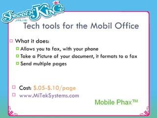 Tech tools for the Mobil Office What it does: Allows you to fax, with your phone Take a Picture of your document, it formats to a fax Send multiple pages Cost:  $.05-$.10/page     www.MiTekSystems.com   