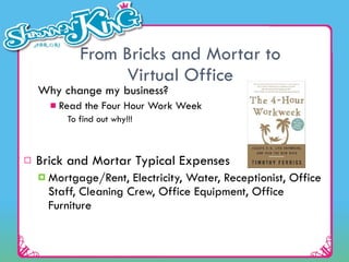 From Bricks and Mortar to Virtual Office Why change my business? Read the Four Hour Work Week To find out why!!! Brick and Mortar Typical Expenses Mortgage/Rent, Electricity, Water, Receptionist, Office Staff, Cleaning Crew, Office Equipment, Office Furniture 